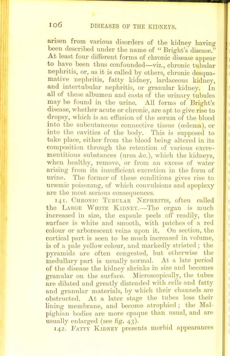 io6 arisen from various disorders of the kidney having been described under the name of  Bright's disease. At least four different forms of chronic disease appear to have been thus confounded—viz., chronic tubular nephritis, or, as it is called by others, chronic desqua- mative nephritis, fatty kidney, lardaceous kidney, and intertubular nephritis, or granular kidney. In all of these albumen and casts of the urinary tubules may be found in the urine. All forms of Bright's disease, whether acute or chronic, are apt to give rise to dropsy, which is an effusion of the serum of the blood into the subcutaneous connective tissue (oedema), or into the cavities of the body. This is supposed to take place, either from the blood being altered in its composition through the retention of various excre- mentitious substances (urea &c), which the kidneys, when healthy, remove, or from an excess of water arising from its insufficient excretion in the form of urine. The former of these conditions gives rise to ursemic poisoning, of which convulsions and apoplexy are the most serious consequences. 141. Chronic Tubular Nephritis, often called the Large White Kidney.—The organ is much increased in size, the capsule peels .off readily, the surface is white and smooth, with patches of a red colour or arborescent veins upon it. On section, the cortical part is seen to be much increased in volume, is of a pale yellow colour, and markedly striated; the pyramids are often congested, but otherwise the medullary part is usually normal. At a late period of the disease the kidney shrinks in size and becomes granular on the surface. Microscopically, the tubes are dilated and greatly distended with cells and fatty and granular materials, by which their channels are obstructed. At a later stage the tubes lose their lining membrane, and become atrophied ; the Mal- pighian bodies are more opaque than usual, and are usually enlarged (see fig. 43). 142. Fatty Kidney presents morbid appearances