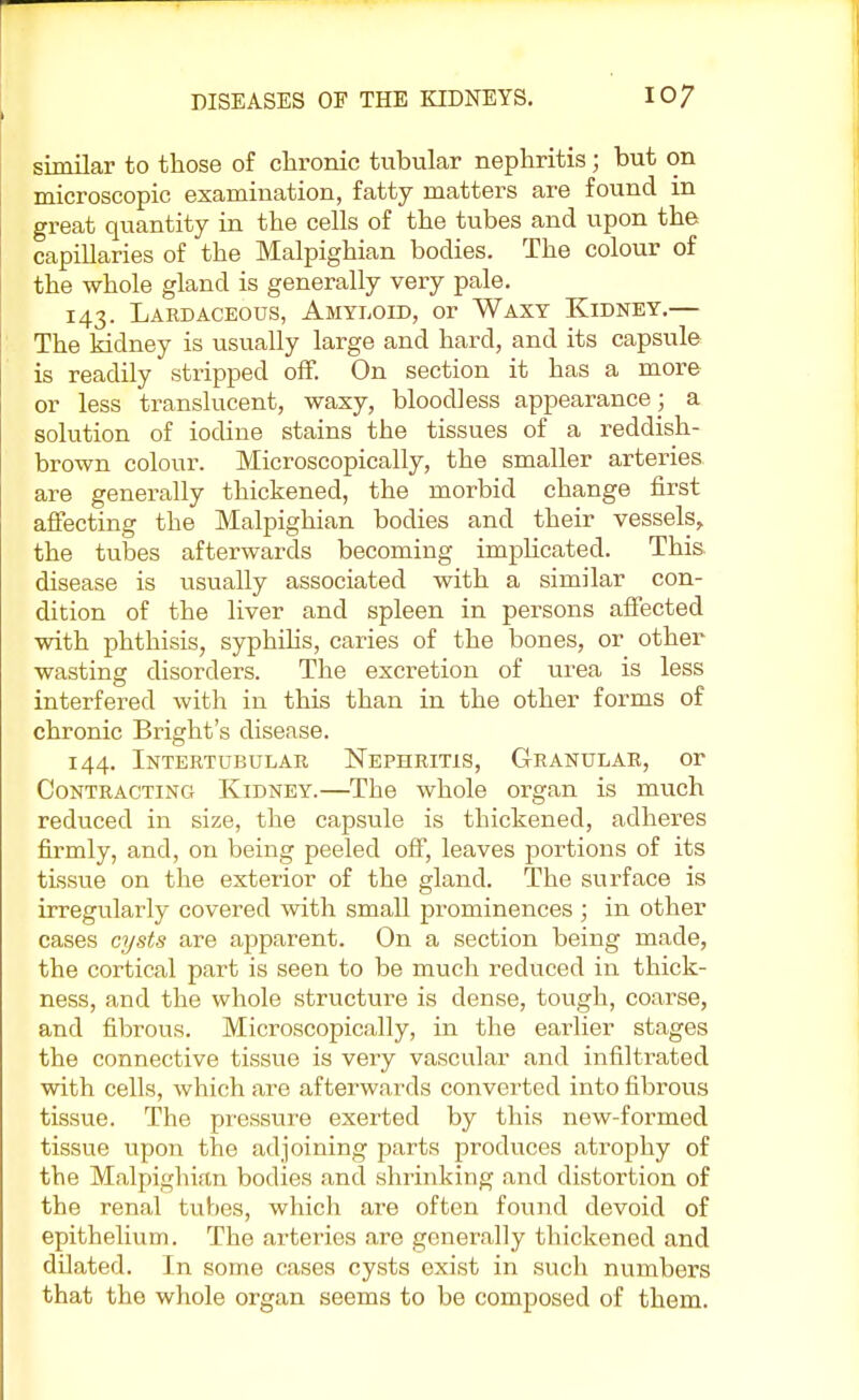 similar to those of chronic tubular nephritis; but on microscopic examination, fatty matters are found in great quantity in the cells of the tubes and upon the capillaries of the Malpighian bodies. The colour of the whole gland is generally very pale. 143. Lardaceous, Amyloid, or Waxy Kidney.— The kidney is usually large and hard, and its capsule is readily stripped off. On section it has a more or less translucent, waxy, bloodless appearance ; a solution of iodine stains the tissues of a reddish- brown colour. Microscopically, the smaller arteries are generally thickened, the morbid change first affecting the Malpighian bodies and their vessels, the tubes afterwards becoming implicated. This disease is usually associated with a similar con- dition of the liver and spleen in persons affected with phthisis, syphilis, caries of the bones, or other wasting disorders. The excretion of urea is less interfered with in this than in the other forms of chronic Bright's disease. 144. Intertubular Nephritis, Granular, or Contracting Kidney.—The whole organ is much reduced in size, the capsule is thickened, adheres firmly, and, on being peeled off, leaves portions of its tissue on the exterior of the gland. The surface is irregularly covered with small prominences ; in other cases cysts are apparent. On a section being made, the cortical part is seen to be much reduced in thick- ness, and the whole structure is dense, tough, coarse, and fibrous. Microscopically, in the earlier stages the connective tissue is very vascular and infiltrated with cells, which are afterwards converted into fibrous tissue. The pressure exerted by this new-formed tissue upon the adjoining parts produces atrophy of the Malpighian bodies and shrinking and distortion of the renal tubes, which are often found devoid of epithelium. The arteries are generally thickened and dilated. In some cases cysts exist in such numbers that the whole organ seems to be composed of them.