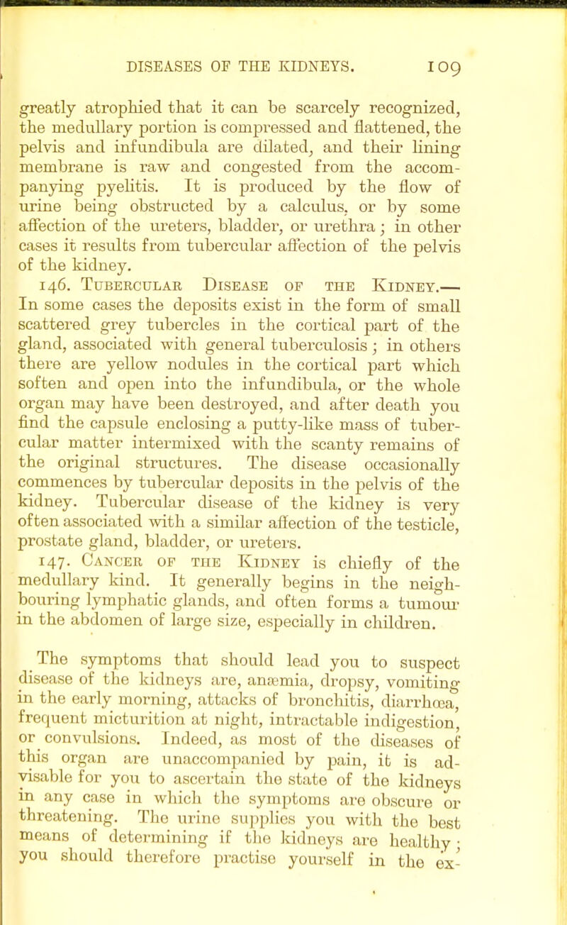 greatly atrophied that it can be scarcely recognized, the medullary portion is compressed and flattened, the pelvis and infundibula are dilated, and their lining membrane is raw and congested from the accom- panying pyelitis. It is produced by the flow of urine being obstructed by a calculus, or by some affection of the ureters, bladder, or urethra; in other cases it results from tubercular affection of the pelvis of the kidney. 146. Tubercular Disease of the Kidney.— In some cases the deposits exist in the form of small scattered grey tubercles in the cortical part of the gland, associated with general tuberculosis ; in others there are yellow nodules in the cortical part which soften and open into the infundibula, or the whole organ may have been destroyed, and after death you find the capsule enclosing a putty-like mass of tuber- cular matter intermixed with the scanty remains of the original structures. The disease occasionally commences by tubercular deposits in the pelvis of the kidney. Tubercular disease of the kidney is very often associated with a simdar affection of the testicle, prostate gland, bladder, or ureters. 147. Cancer of the Kidney is chiefly of the medullary kind. It generally begins in the neigh- bouring lymphatic glands, and often forms a tumour in the abdomen of large size, especially in children. The symptoms that should lead you to suspect disease of the kidneys are, anaemia, dropsy, vomiting in the early morning, attacks of bronchitis, diarrhoea, frequent micturition at night, intractable indigestion or convulsions. Indeed, as most of the diseases of this organ are unaccompanied by pain, it is ad- visable for you to ascertain the state of the kidneys in any case in which the symptoms are obscure or threatening. The urine supplies you with the best means of determining if the kidneys are healthy • you should therefore practise yourself in the ex-