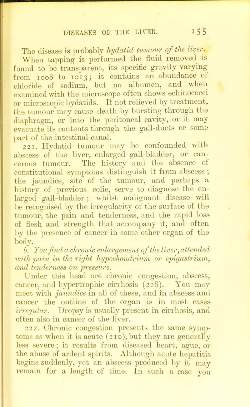 The disease is probably hydatid tumour of the liver. When tapping is performed the fluid removed is found to be transparent, its specific gravity varying from 1008 to 1013; it contains an abundance of chloride of sodium, but no albumen, and when examined with the microscope often shows echinococci or microscopic hydatids. If not relieved by treatment, the tumour may cause death by bursting through the diaphragm, or into the peritoneal cavity, or it may evacuate its contents through the gall-ducts or some part of the intestinal canal. 221. Hydatid tumour may be confounded with abscess of the fiver, enlarged gall-bladder, or can- cerous tumour. The history and the absence of constitutional symptoms distinguish it from abscess ; the jaundice, site of the tumour, and perhaps a history of previous colic, serve to diagnose the en- larged gall-bladder; whilst malignant disease will be recognised by the irregularity of the surface of the tumour, the pain and tenderness, and the rapid loss of flesh and strength that accompany it, and often by the presence of cancer in some other organ of the body. b. You find a chronic enlargement of the liver, attended with pain in the right hypochondrium or epigastrium, and tenderness on pressure. Under this head are chronic congestion, abscess, cancer, and hypertrophic cirrhosis (228). You may meet with jaundice in all of these, and in abscess and cancer the outline of the organ is in most cases irregular. Dropsy is usually present in cirrhosis, and often also in cancer of the liver. 222. Chronic congestion presents the same symp- toms as when it is acute (210), but they are generally less severe; it results from diseased heart, ague, or the abuse of ardent spirits. Although acute hepatitis begins suddenly, yet an abscess produced by it may remain for a length of time. In such a case yuu