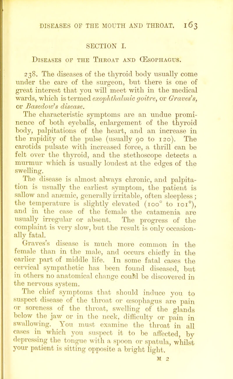 SECTION I. Diseases of the Throat and (Esophagus. 238. The diseases of the thyroid body usually come under the care of the surgeon, but there is one of great interest that you will meet with in the medical wards, which is termed exophthalmic goitre, or Graves's, or Basedow's disease. The characteristic symptoms are an undue promi- nence of both eyeballs, enlargement of the thyroid body, palpitations of the heart, and an increase in the rapidity of the pulse (usually 90 to 120). The carotids pulsate with increased force, a thrill can be felt over the thyroid, and the stethoscope detects a murmur which is usually loudest at the edges of the swelling. The disease is almost always chronic, and palpita- tion is usually the earliest symptom, the patient is sallow and anaemic, generally irritable, often sleepless ; the temperature is slightly elevated (ioo° to 1010), and in the case of the female the catamenia are usually irregular or absent. The progress of the complaint is very slow, but the result is only occasion- ally fatal. Graves's disease is much more common in the female than in the male, and occurs chiefly in the earlier part of middle life. In some fatal cases the cervical sympathetic has been found diseased, but in others no anatomical change couM be discovered in the nervous system. The chief symptoms that should induce you to suspect disease of the throat or oesophagus are pain or soreness of the throat, swelling of the glands below the jaw or in the neck, difficulty or pain in swallowing. You must examine the throat in all cases in which you suspect it to be affected, by depressing the tongue with a, spoon or spatula, whilst your patient is sitting opposite a bright light. M 2