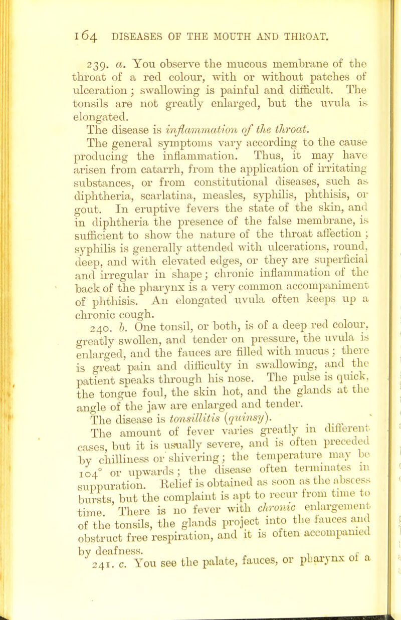 239. a. You observe the mucous membrane of the throat of a red colour, with or without patches of ulceration; swallowing is painful and difficult. The tonsils are not greatly enlarged, but the uvula is elongated. The disease is inflammation of the throat. The general symptoms vary according to the cause producing the inflammation. Thus, it may have arisen from catarrh, from the application of irritating substances, or from constitutional diseases, such as diphtheria, scarlatina, measles, syphilis, phthisis, ra- gout. In eruptive fevers the state of the skin, and in diphtheria the presence of the false membrane, is sufficient to show the nature of the throat affection ; syphilis is generally attended with liberations, round, deep, and with elevated edges, or they are superficial and irregular in shape; chronic inflammation of the back of the pharynx is a very common accompaniment of phthisis. An elongated uvula often keeps up a chronic cough. 240. 6. One tonsil, or both, is of a deep red colour, greatly swollen, and tender on pressure, the uvula is enlarged, and the fauces are filled with mucus ; there is great pain and difficulty in swallowing, and the patient speaks through his nose. The pulse is quick, the tongue foul, the skin hot, and the glands at the angle of the jaw are enlarged and tender. The disease is tonsillitis (quinsy). The amount of fever varies greatly in differed eases, but it is usually severe, and is often preceded by chilliness or shivering; the temperature may be 1040 or upwards; the disease often terminates in suppuration. Relief is obtained as soon as the abs( ess bursts, but the complaint is apt to recur from tune to- time There is no fever with chronic enlargement of the tonsils, the glands project into the fauces and obstruct free respiration, and it is often accompanied by deafness. , 241. c. You see the palate, fauces, or pharynx oi a