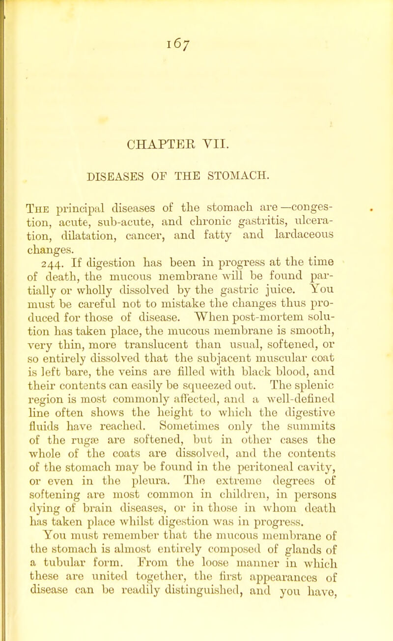 CHAPTER VII. DISEASES OF THE STOMACH. The principal diseases of the stomach are—conges- tion, acute, sub-acute, and chronic gastritis, ulcera- tion, dilatation, cancer, and fatty and lardaceous changes. 244. If digestion has been in progress at the time of death, the mucous membrane will be found par- tially or wholly dissolved by the gastric juice. You must be careful not to mistake the changes thus pro- duced for those of disease. When post-mortem solu- tion has taken place, the mucous membrane is smooth, very thin, more translucent than usual, softened, or so entirely dissolved that the subjacent muscular coat is left bare, the veins are filled with black blood, and their contents can easily be squeezed out. The splenic region is most commonly afl'ected, and a well-defined line often shows the height to which the digestive fluids have reached. Sometimes only the summits of the ruga? are softened, but in other cases the whole of the coats are dissolved, and the contents of the stomach may be found in the peritoneal cavity, or even in the pleura. The extreme degrees of softening are most common in children, in persons dying of brain diseases, or in those in whom death has taken place whilst digestion was in progress. You must remember that the mucous membrane of the stomach is almost entirely composed of glands of a tubular form. From the loose manner in which these are united together, the first appearances of disease can be readily distinguished, and you have,