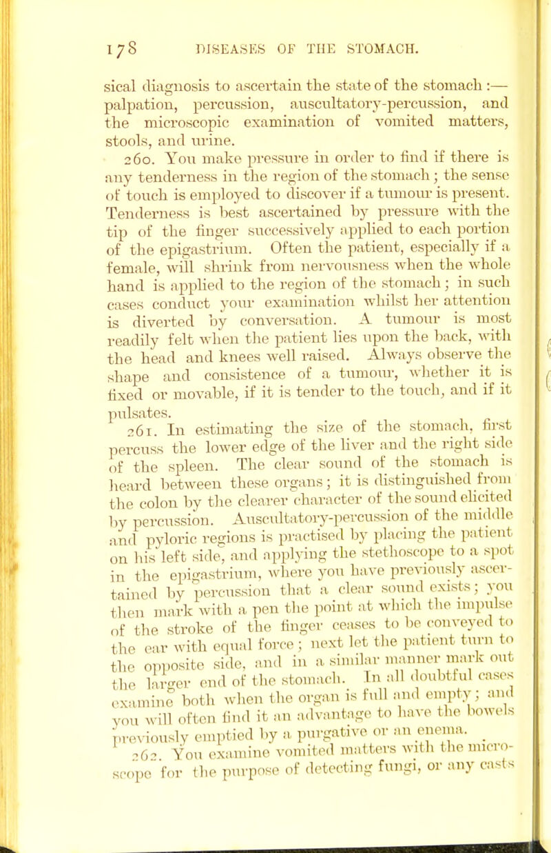 sical diagnosis to ascertain the state of the stomach :— palpation, percussion, auscultatory-percussion, and the microscopic examination of vomited matters, stools, and mine. 260. Yon make pressure in order to find if there is any tenderness in the region of the stomach; the sense of touch is employed to discover if a tumour is present. Tenderness is best ascertained by pressure with the tip of the finger successively applied to each portion of the epigastrium. Often the patient, especially if a female, will shrink from nervousness when the whole hand is applied to the region of the stomach; in such cases conduct your examination whilst her attention is diverted by conversation. A tumour is most readily felt when the patient lies upon the back, with the head and knees well raised. Always observe the shape and consistence of a tumour, whether it is tixed or movable, if it is tender to the touch, and if it pulsates. 261. In estimating the size of the stomach, first percuss the lower edge of the liver and the right side of the spleen. The clear sound of the stomach is heard between these organs; it is distinguished from the colon by the clearer character of the sound elicited by percussion. Auscultatory-percussion of the middle and pyloric regions is practised by placing the patient on bis'left side, and applying the stethoscope to a spot in the epigastrium, where you have previously ascer- tained by percussion that a clear sound exists: you then mark with a pen the point at winch the impulse of the stroke of the linger ceases to be conveyed to the ear with equal force ; next let the patient turn to the opposite side, and in a similar manner■mark out the larger end of the stomach. In all doubtful cases examine both when the organ is full and empty ; and vou often find it an advantage to have the bowels previously emptied by a purgative or an enema. _ ,62 You examine vomited matters with the micro- scope lor the purpose of detecting fungi, or any casts