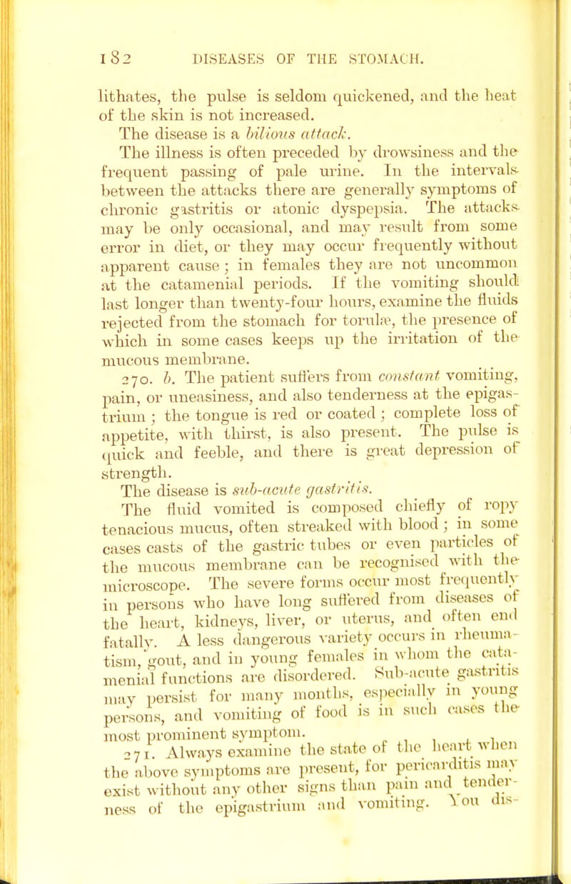 lithates, the pulse is seldom quickened, and the heat of the skin is not increased. The disease is a bilious attack. The illness is often preceded by drowsiness and the frequent passing of pale urine. In the intervals between the attacks there are generally symptoms of chronic gastritis or atonic dyspepsia. The attacks, may be only occasional, and may result from some error in diet, or they may occur frequently without apparent cause ; in females they are not uncommon at the catamenial periods. If the vomiting should last longer than twenty-four hours, examine the fluids rejected from the stomach for torulse, the presence of which in some cases keeps up the irritation of the mucous membrane. 270. b. The patient suffers from constant, vomiting, pain, or uneasiness, and also tenderness at the epigas- trium ; the tongue is red or coated ; complete loss of appetite, with thirst, is also present. The pulse is quick and feeble, and there is great depression of strength. The disease is sub-acute gastritis. The fluid vomited is composed chiefly of ropy tenacious mucus, often streaked with blood; in some cases casts of the gastric tubes or even particles of the mucous membrane can be recognised with the microscope. The severe forms occur most frequently in persons who have long suffered from diseases of the heart, kidneys, liver, or litems, and often end fatally A less dangerous variety occurs in rheuma- tism, gout, and in young females in whom the cata- menial functions arc disordered. Sub-acute gastritis may persist for many months, especially m young persons, and vomiting of food is in such cases the most prominent symptom. 071 Always examine the state of the heart when the above symptoms are present, for pericarditis may exist without any other signs than pain and tender- ness of the epigastrium and vomiting. \ 011 dis-