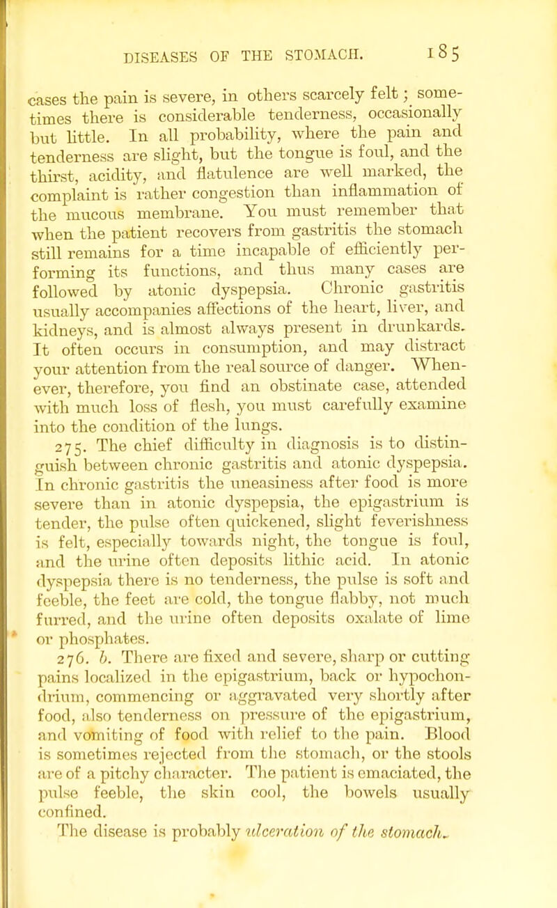 cases the pain is severe, in others scarcely felt; some- times there is considerable tenderness, occasionally but little. In all probability, where the pain and tenderness are slight, but the tongue is foul, and the thirst, acidity, and flatulence are well marked, the complaint is rather congestion than inflammation of the mucous membrane. You must remember that when the patient recovers from gastritis the stomach still remains for a time incapable of efficiently per- forming its functions, and thus many cases are followed by atonic dyspepsia. Chronic gastritis usually accompanies affections of the heart, liver, and kidneys, and is almost always present in drunkards. It often occurs in consumption, and may distract your attention from the real source of danger. When- ever, therefore, you find an obstinate case, attended with much loss of flesh, you must carefully examine into the condition of the lungs. 275. The chief difficulty in diagnosis is to distin- guish between chronic gastritis and atonic dyspepsia. In chronic gastritis the uneasiness after food is more severe than in atonic dyspepsia, the epigastrium is tender, the pulse often quickened, slight feverishness is felt, especially towards night, the tongue is foul, and the urine often deposits lithic acid. In atonic dyspepsia there is no tenderness, the pulse is soft and feeble, the feet are cold, the tongue flabby, not much furred, and the urine often deposits oxalate of lime or phosphates. 276. b. There are fixed and severe, sharp or cutting- pains localized in the epigastrium, back or hypochon- drium, commencing or aggravated very shortly after food, also tenderness on pressure of the epigastrium, and vomiting of food with relief to the pain. Blood is sometimes rejected from the stomach, or the stools are of a pitchy character. The patient is emaciated, the pulse feeble, the skin cool, the bowels usually confined. The disease is probably ulceration of the stomach*