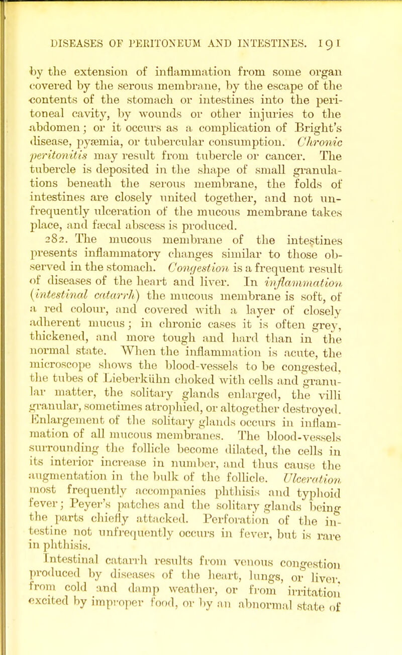 by the extension of inflammation from some organ covered by the serous membrane, by the escape of the ■contents of the stomach or intestines into the peri- toneal cavity, by wounds or other injuries to the abdomen; or it occurs as a complication of Bright's disease, pyemia, or tubercular consumption. Chronic peritonitis may result from tubercle or cancer. The tubercle is deposited in the shape of small granula- tions beneath the serous membrane, the folds of intestines are closely united together, and not un- frequently ulceration of the mucous membrane takes place, and foecal abscess is produced. 282. The mucous membrane of the intestines presents inflammatory changes similar to those ob- served in the stomach. Congestion is a frequent result of diseases of the heart and liver. In inflammation (intestinal catarrh) the mucous membrane is soft, of a red colour, and covered with a layer of closely adherent mucus; in chronic cases it is often grey, thickened, and more tough and hard than in the normal state. When the inflammation is acute, the microscope shows the blood-vessels to be congested, the tubes of Lieberkiihn choked with cells and granu- lar matter, the solitary glands enlarged, the villi granular, sometimes atrophied, or altogether destroyed. Enlargement of the solitary glands occurs in inflam- mation of all mucous membranes. The blood-vessels surrounding the follicle become dilated, the cells in its interior increase in number, and thus cause the augmentation in the bulk of the follicle. Ulceration most frequently accompanies phthisis and typhoid fever; Peyer's patches and the solitary glands being the parts chiefly attacked. Perforation of the in- testine not unfrequently occurs in fever, but is rare in phthisis. Intestinal catarrh results from venous congestion produced by diseases of the heart, lungs, or liver, from cold and damp weather, or from irritation excited by improper food, or by an abnormal state of