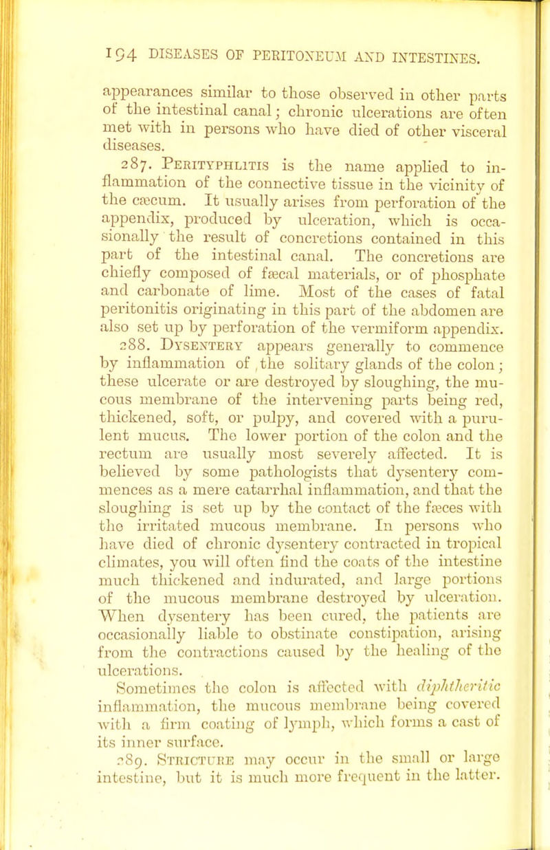 appearances similar to those observed in other parts of the intestinal canal; chronic ulcerations are often met with in persons who have died of other visceral diseases. 287. Perityphlitis is the name applied to in- flammation of the connective tissue in the vicinity of the caecum. It usually arises from perforation of the appendix, produced by ulceration, which is occa- sionally the result of concretions contained in this part of the intestinal canal. The concretions are chiefly composed of faecal materials, or of phosphate and carbonate of lime. Most of the cases of fatal peritonitis originating in this part of the abdomen are also set up by perforation of the vermiform appendix. 288. Dysentery appears generally to commence by inflammation of, the solitary glands of the colon; these ulcerate or are destroyed by sloughing, the mu- cous membrane of the intervening parts being red, thickened, soft, or pulpy, and covered with a puru- lent mucus. The lower portion of the colon and the rectum are usually most severely affected. It is believed by some pathologists that dysentery com- mences as a mere catarrhal inflammation, and that the sloughing is set up by the contact of the fasces with the irritated mucous membrane. In persons who have died of chronic dysentery contracted in tropical climates, you will often find the coats of the intestine much thickened and indurated, and large portions of the mucous membrane destroyed by ulceration. When dysentery has been cured, the patients are occasionally liable to obstinate constipation, arising from the contractions caused by the healing of the ulcerations. Sometimes the colon is affected with diphtheritic inflammation, the mucous membrane being covered with a firm coating of lymph, which forms a cast of its inner surface. .?8o. Stricture may occur in the small or largo intestine, bvit it is much more frequent in the latter.