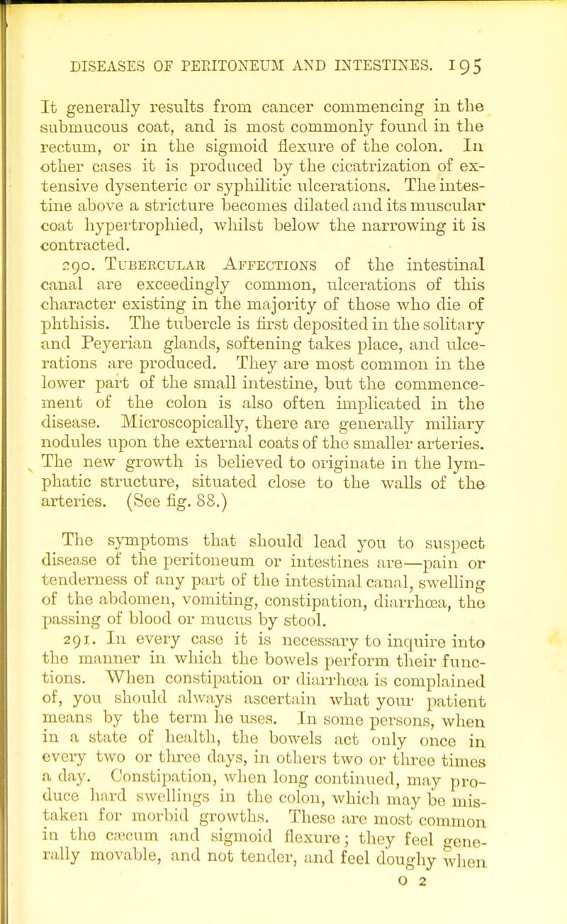 It generally results from cancer commencing in the submucous coat, and is most commonly found in the rectum, or in the sigmoid flexure of the colon. In other cases it is produced by the cicatrization of ex- tensive dysenteric or syphilitic ulcerations. The intes- tine above a stricture becomes dilated and its muscular coat hypertrophied, whilst below the narrowing it is contracted. 290. Tubercular Affections of the intestinal canal are exceedingly common, ulcerations of this character existing in the majority of those who die of phthisis. The tubercle is first deposited in the solitary and Peyerian glands, softening takes place, and ulce- rations are produced. They are most common in the lower part of the small intestine, but the commence- ment of the colon is also often implicated in the disease. Microscopically, there are generally miliary nodules upon the external coats of the smaller arteries. The new growth is believed to originate in the lym- phatic structure, situated close to the walls of the arteries. (See fig. 88.) The symptoms that should lead you to suspect disease of the peritoneum or intestines are—pain or tenderness of any part of the intestinal canal, swelling of the abdomen, vomiting, constipation, diarrhoea, the passing of blood or mucus by stool. 291. In every case it is necessary to inquire into the manner in which the bowels perform their func- tions. When constipation or diarrhoea is complained of, you should always ascertain what your patient means by the term he uses. In some persons, when in a state of health, the bowels act only once in every two or three days, in others two or three times a day. Constipation, when long continued, may pro- duce hard swellings in the colon, which may be mis- taken for morbid growths. These are most common in the c;ecum and sigmoid flexure; they feel crene. rally movable, and not tender, and feel doughy when o 2