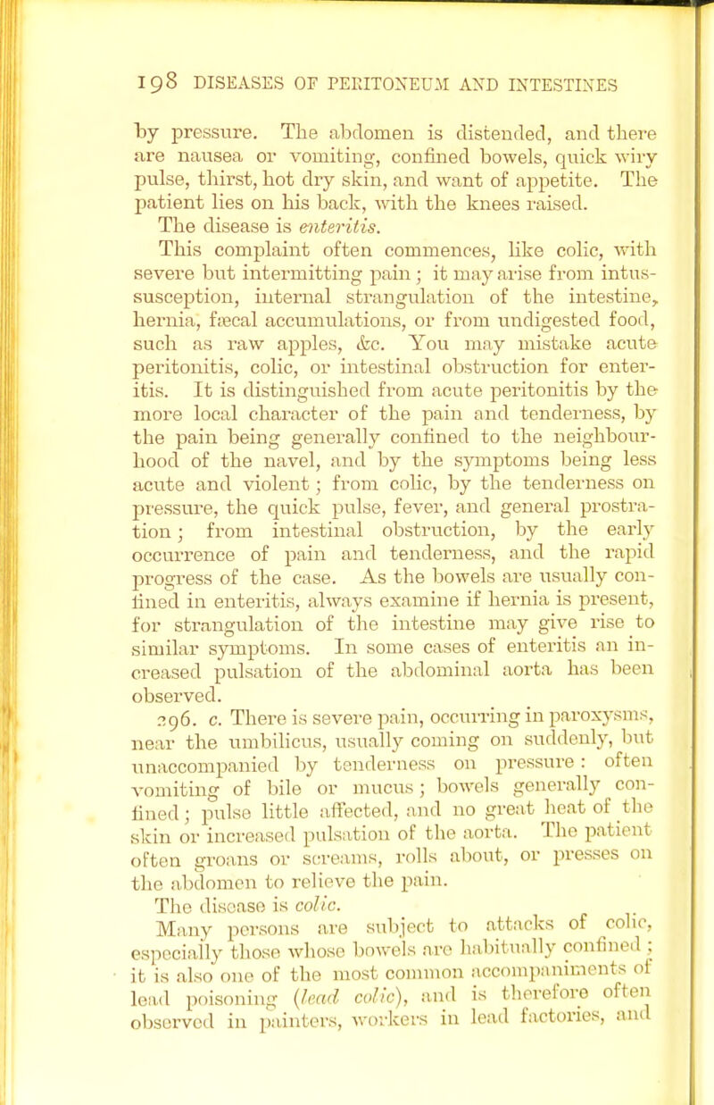 by pressure. The abdomen is distended, and there are nausea or vomiting, confined bowels, quick wiry- pulse, thirst, hot dry skin, and want of appetite. The patient lies on his back, with the knees raised. The disease is enteritis. This complaint often commences, like colic, with severe but intermitting pain ; it may arise from intus- susception, internal strangulation of the intestine, hernia, fiecal accumulations, or from undigested food, such as raw apples, &c. You may mistake acute peritonitis, colic, or intestinal obstruction for enter- itis. It is distinguished from acute peritonitis by the more local character of the pain and tenderness, by the pain being generally confined to the neighbour- hood of the navel, and by the symptoms being less acute and violent; from colic, by the tenderness on pressure, the quick pulse, fever, and general prostra- tion ; from intestinal obstruction, by the early occurrence of pain and tenderness, and the rapid progress of the case. As the bowels are usually con- lined in enteritis, always examine if hernia is present, for strangulation of the intestine may give rise to similar symptoms. In some cases of enteritis an in- creased pulsation of the abdominal aorta has been observed. 296. c. There is severe pain, occurring in paroxysms, near the umbilicus, usually coming on suddenly, but unaccompanied by tenderness on pressure : often vomiting of bile or mucus; bowels generally con- fined • pulse little affected, and no great heat of the skin or increased pulsation of the aorta. The patient often groans or screams, rolls about, or presses on the abdomen to relieve the pain. The disease is colic. Many persons are subject to attacks of colic, especially tlvose whose bowels are habitually confined : it is also one of the most common accompaniments of lead poisoning (lead colic), and is therefore often observed in painters, workers in lead factories, and