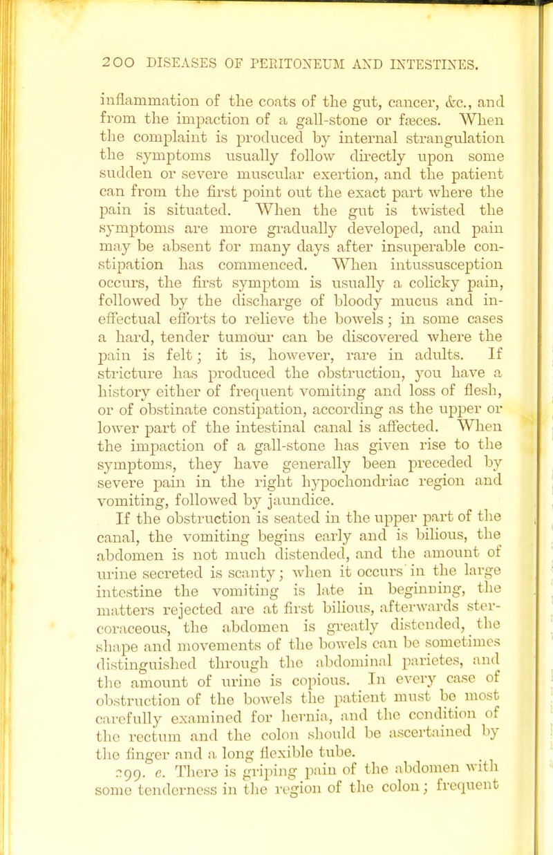 inflammation of the coats of the gut, cancer, &c, and from the impaction of a gall-stone or fasces. When the complaint is produced by internal strangulation the symptoms usually follow directly upon some sudden or severe muscular exertion, and the patient can from the first point out the exact part where the pain is situated. When the gut is twisted the symptoms are more gradually developed, and pain may be absent for many days after insuperable con- stipation has commenced. When intussusception occurs, the first symptom is usually a colicky pain, followed by the discharge of bloody mucus and in- effectual efforts to relieve the bowels; in some cases a hard, tender tumour can be discovered where the pain is felt; it is, however, rare in adults. If stricture has produced the obstruction, you have a history either of frequent vomiting and loss of flesh, or of obstinate constipation, according as the upper or lower part of the intestinal canal is affected. When the impaction of a gall-stone has given rise to the symptoms, they have generally been preceded by severe pain in the right hypochondriac region and vomiting, followed by jaundice. If the obstruction is seated in the upper part of the canal, the vomiting begins early and is bilious, the abdomen is not much distended, and the amount of urine secreted is scanty; when it occurs'in the large intestine the vomiting is late in beginning, the matters rejected are at first bilious, afterwards ster- coraceous, the abdomen is greatly distended, the shape and movements of the bowels can be sometimes distinguished through the abdominal parietes, and the amount of urine is copious. In every case of obstruction of the bowels the patient must be most, carefully examined for hernia., and the condition of the rectum and the colon should be ascertained by the linger and a long flexible tube. 299. e. There is griping pain of the abdomen with some tenderness in the region of the colon; frequent