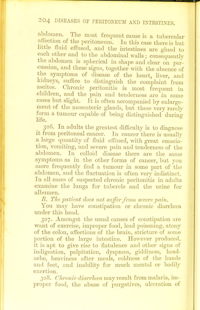 abdomen. The most frequent cause is a tubercular affection of the peritoneum. In this case there is but little fluid effused, and the intestines are glued to each other and to the abdominal walls; consequently the abdomen is spherical in shape and clear on per- cussion, and these signs, together with the absence of the symptoms of disease of the heart, liver, and kidneys, suffice to distinguish the complaint from ascites. Chronic peritonitis is most frequent in children, and the pain and tenderness are in some cases but slight. It is often accompanied by enlarge- ment of the mesenteric glands, but these very rarely form a tumour capable of being distinguished during life. 6 6 6 306. In adults the greatest difficulty is to diagnose it from peritoneal cancer. In cancer there is usually a large quantity of fluid effused, with great emacia- tion, vomiting, and severe pain and tenderness of the abdomen. In colloid disease there are the same symptoms as in the other forms of cancer, but you more frequently find a tumour in some part of the abdomen, and the fluctuation is often very indistinct. In all cases of suspected chronic peritonitis in adults •examine the lungs for tubercle and the urine for albumen. B. The patient does not suffer from severe pain. You may have constipation or chronic diarrhoea under this head. 307. Amongst the usual causes of constrpation are want of exercise, improper food, lead poisoning, atony of the colon, affections of the brain, stricture of somo portion of the large intestine. However produced, it is apt to give rise to flatulence and other signs of indigestion, palpitation, dyspnoea, giddiness, head- ache, heaviness after meals, coldness of the hands and feet, and inability for much mental or bodily exertion. 30S. Chronic diarrhoea may result from malaria, im- proper food, the abuse of purgatives, ulceration of