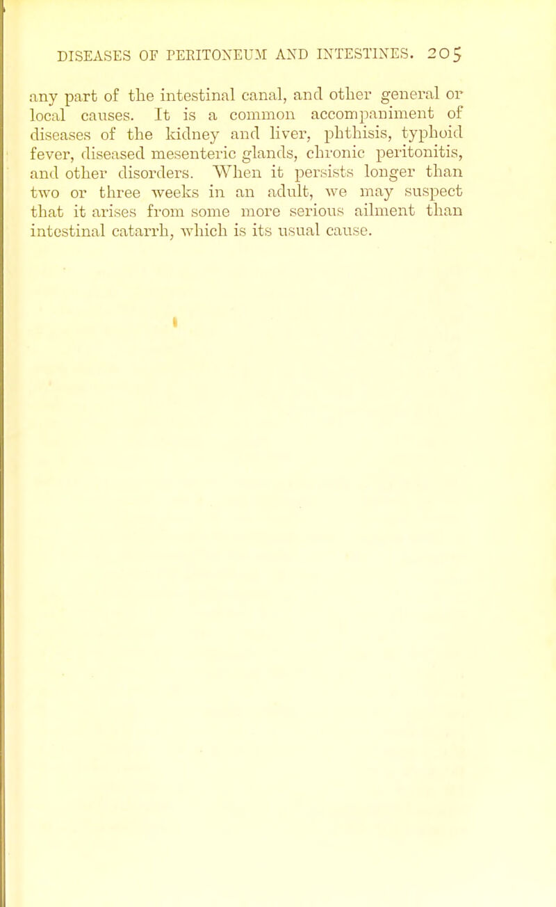 any part of the intestinal canal, and other general or local causes. It is a common accompaniment of diseases of the kidney and liver, phthisis, typhoid fever, diseased mesenteric glands, chronic peritonitis, and other disorders. When it persists longer than two or three weeks in an adult, we may suspect that it arises from some more serious ailment than intestinal catarrh, which is its usual cause. I