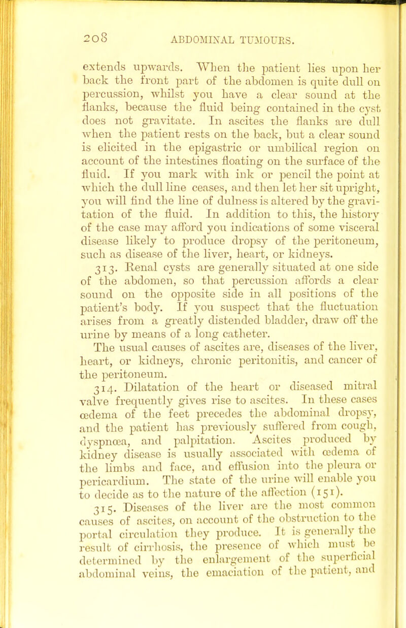 extends upwards. When the patient lies upon her back the front part of the abdomen is quite dull on percussion, whilst you have a clear sound at the flanks, because the fluid being contained in the cyst does not gravitate. In ascites the flanks are dull when the patient rests on the back, but a clear sound is elicited in the epigastric or umbilical region on account of the intestines floating on the surface of the fluid. If you mark with ink or pencil the point at which the dull line ceases, and then let her sit upright, you Avill find the line of dulness is altered by the gravi- tation of the fluid. In addition to this, the history of the case may afford you indications of some visceral disease likely to produce dropsy of the peritoneum, such as disease of the liver, heart, or kidneys. 313. Ptenal cysts are generally situated at one side of the abdomen, so that percussion affords a clear sound on the opposite side in all positions of the patient's body. If you suspect that the fluctuation arises from a greatly distended bladder, draw off the urine by means of a long catheter. The usual causes of ascites are, diseases of the liver, heart, or kidneys, chronic peritonitis, and cancer of the peritoneum. 314. Dilatation of the heart or diseased mitral valve frequently gives rise to ascites. In these cases oedema of the feet precedes the abdominal dropsy, and the patient has previously suffered from cough, dyspnoea, and palpitation. Ascites produced by kidney disease is usually associated with oedema of the limbs and face, and effusion into the pleura or pericardium. The state of the urine will enable you to decide as to the nature of the affection (151). 315. Diseases of the liver are the most common causes of ascites, on account of the obstruction to the portal circulation they produce. It is generally the result of cirrhosis, the presence of which must be determined by the enlargement of the superficial abdominal veins, the emaciation of the patient, and