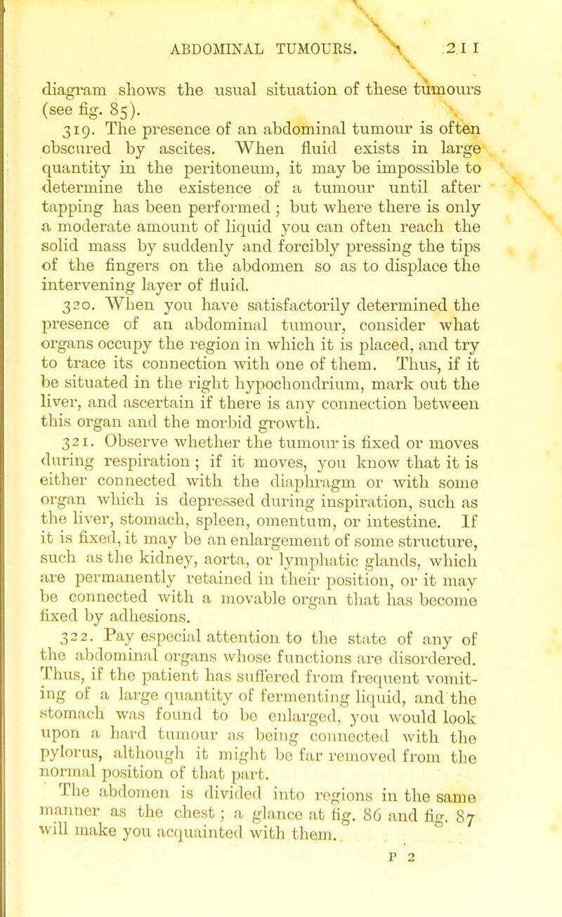 \ ABDOMINAL TUMOUKS. \ .2.1 I diagram shows the usual situation of these tumours (see fig. 85). 319. The presence of an abdominal tumour is often obscured by ascites. When fluid exists in large quantity in the peritoneum, it may be impossible to determine the existence of a tumour until after tapping has been performed ; but where there is only a moderate amount of liquid you can often reach the solid mass by suddenly and forcibly pressing the tips of the fingers on the abdomen so as to displace the intervening layer of fluid. 320. When you have satisfactorily determined the presence of an abdominal tumour, consider what organs occupy the region in which it is placed, and try to trace its connection Avith one of them. Thus, if it be situated in the right hypochondrium, mark out the liver, and ascertain if there is any connection between this organ and the morbid growth. 321. Observe whether the tumour is fixed or moves during respiration; if it moves, you know that it is either connected with the diaphragm or with some organ which is depressed during inspiration, such as the liver, stomach, spleen, omentum, or intestine. If it is fixed, it may be an enlargement of some structure, such as the kidney, aorta, or lymphatic glands, which are permanently retained in their position, or it may be connected with a movable organ that has become fixed by adhesions. 322. Pay especial attention to the state of any of the abdominal organs whose functions are disordered. Thus, if the patient has suffered from frequent vomit- ing of a large quantity of fermenting liquid, and the stomach was found to be enlarged, you would look upon a bard tumour as being connected with the pylorus, although it might be far removed from the normal position of that part. The abdomen is divided into regions in the same manner as the chest; a glance at fig. 86 and fig. 87 will make you acquainted with them.