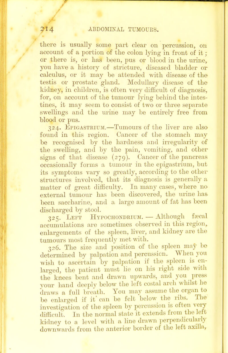 there is usually some part clear on percussion, on account of a portion of the colon lying in front of it ; or there is, or has been, pus or blood in the urine, you have a history of stricture, diseased bladder or calculus, or it may be attended with disease of the testis or prostate gland. Medullary disease of the kidney, in children, is often very difficult of diagnosis, for, on account of the tumour lying behind the intes- tines, it may seem to consist of two or three separate swellings and the urine may be entirely free from blood or pus. 324. Epigastrium.—Tumours of the liver are also found in this region. Cancer of the stomach may be recognised by the hardness and irregularity of the swelling, and by the pain, vomiting, and other signs of that disease (279). Cancer of the pancreas occasionally forms a tumour in the epigastrium, but its symptoms vary so greatly, according to the other structures involved, that its diagnosis is generally a matter of great difficulty. In many cases, where no external tumour has been discovered, the urine has been saccharine, and a large amount of fat has been discharged by stool. 325. Left Hypochondrium. — Although faecal accumulations are sometimes observed in this region, enlargements of the spleen, liver, and kidney are the tumours most frequently met with. 326. The size and position of the spleen may be determined by palpation and percussion. When you wish to ascertain by palpation if the spleen is en- larged, the patient must lie on his right side with the knees bent and drawn upwards, and you press your hand deeply below the left costal arch whilst ho draws a, full breath. You may assume the organ to be enlarged if it'can be felt below the ribs. The investigation of tho spleen by percussion is often very difficult. In the normal stale it extends from the left kidney to a level with a line drawn perpendicularly downwards from the anterior border of the left axilla,