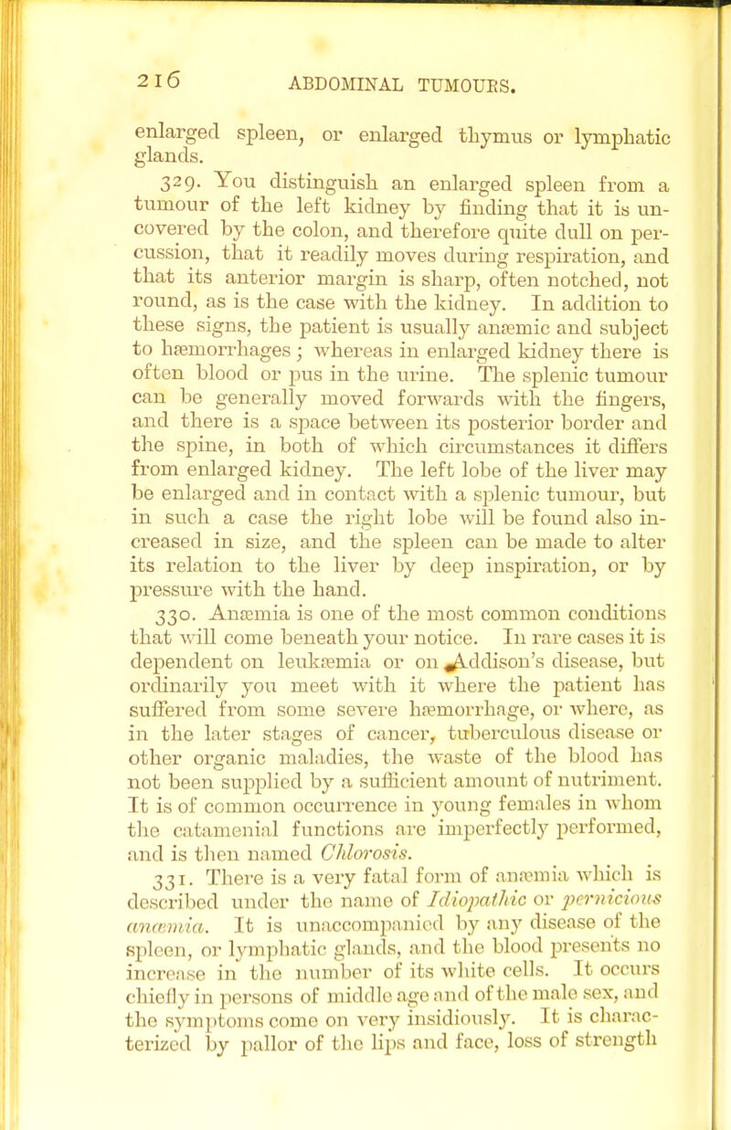 enlarged spleen, or enlarged thymus or lymphatic glands. 329. You distinguish an enlarged spleen from a tumour of the left kidney by finding that it is un- covered by the colon, and therefore quite dull on per- cussion, that it readily moves during respiration, and that its anterior margin is sharp, often notched, not round, as is the case with the kidney. In addition to these signs, the patient is usually anaemic and subject to haemorrhages ; whereas in enlarged kidney there is often blood or pus in the urine. The splenic tumour can be generally moved forwards with the fingers, and there is a space between its posterior border and the spine, in both of which circumstances it differs from enlarged kidney. The left lobe of the liver may be enlarged and in contact with a splenic tumour, but in such a case the right lobe will be found also in- creased in size, and the spleen can be made to alter its relation to the liver by deep inspiration, or by pressure with the hand. 330. Anaemia is one of the most common conditions that will come beneath your notice. In rare cases it is dependent on leukaemia or on ^Lddison's disease, but ordinarily you meet with it where the patient has suffered from some severe haemorrhage, or where, as in the later stages of cancer, tuberculous disease or other organic maladies, the waste of the blood has not been supplied by a sufficient amount of nutriment. It is of common occurrence in young females in whom the catamenial functions are imperfectly performed, and is then named Chlorosis. 331. There is a very fatal form of anaemia which is described under the name of Idiopathic or pernicious ancemia. It is unaccompanied by any disease of the spleen, or lymphatic glands, and the blood presents no increase in the number of its white cells. It occurs chiefly in persons of middle age and of the male sex, and the symptoms come on very insidiously. It is charac- terized by pallor of the hps and face, loss of strength