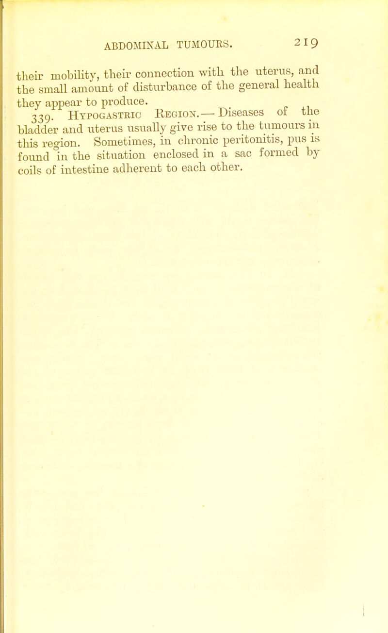their mobility, their connection with the uterus, and the small amount of disturbance of the general health they appear to produce. 339. Hypogastric Region.— Diseases of the bladder and uterus usually give rise to the tumours in this region. Sometimes, in chronic peritonitis, pus is found in the situation enclosed in a sac formed by coils of intestine adherent to each other.