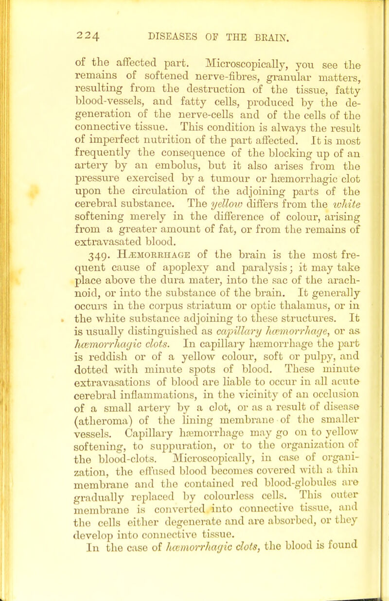 of the affected part. Microscopically, you see the remains of softened nerve-fibres, granular matters, resulting from the destruction of the tissue, fatty blood-vessels, and fatty cells, produced by the de- generation of the nerve-cells and of the cells of the connective tissue. This condition is always the result of imperfect nutrition of the part affected. It is most frequently the consequence of the blocking up of an artery by an embolus, but it also arises from the pressure exercised by a tumour or haBinorrhagic clot upon the circulation of the adjoining parts of the cerebral substance. The yelloiv differs from the white softening merely in the difference of colour, arising from a greater amount of fat, or from the remains of extravasated blood. 349. Haemorrhage of the brain is the most fre- quent cause of apoplexy and paralysis; it may take place above the dura mater, into the sac of the arach- noid, or into the substance of the brain. It generally occurs in the corpus striatum or optic thalamus, or in the white substance adjoining to these structures. It is usually distinguished as capillary haemorrhage, or as hemorrhagic clots. In capillary haemorrhage the part is reddish or of a yellow colour, soft or pulpy, and dotted with minute spots of blood. These minute extravasations of blood are liable to occur in all acute cerebral inflammations, in the vicinity of an occlusion of a small artery by a clot, or as a result of disease (atheroma) of the lining membrane of the smaller vessels. Capillary hemorrhage may go on to yellow softening, to suppuration, or to the organization of the blood-clots. Microscopically, in case of organi- zation, the effused blood becomes covered with a thin membrane and the contained red blood-globules are gradually replaced by colourless cells. This outer membrane is converted into connective tissue, and the cells either degenerate and are absorbed, or they develop into connective ( issue. In the case of ha'inorrhayic clots, the blood is found