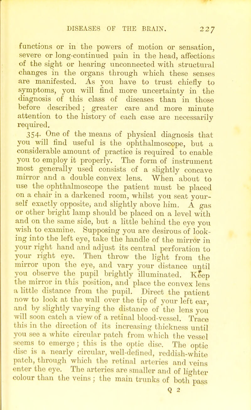 functions or in the powers of motion or sensation, severe or long-continued pain in the head, affections of the sight or hearing unconnected with structural changes in the organs through which these senses are manifested. As you have to trust chiefly to symptoms, you will find more uncertainty in the diagnosis of this class of diseases than in those before described; greater care and more minute attention to the history of each case are necessarily required. 354. One of the means of physical diagnosis that you will find useful is the ophthalmoscope, but a considerable amount of practice is required to enable you to employ it properly. The form of instrument most generally used consists of a slightly concave mirror and a double convex lens. When about to use the ophthalmoscope the patient must be placed on a chair in a darkened room, whilst you seat your- self exactly opposite, and slightly above him. A gas or other bright lamp should be placed on a level with and on the same side, but a little behind the eye you wish to examine. Supposing you are desirous of look- ing into the left eye, take the handle of the mirror in your right hand and adjust its central perforation to your right eye. Then throw the light from the mirror upon the eye, and vary your distance until you observe the pupil brightly illuminated. Keep the mirror in this position, and place the convex lens a little distance from the pupil. Direct the patient now to look at the wall over the tip of your left ear and by slightly varying the distance of the lens you will soon catch a view of a retinal blood-vessel. Trace this in the direction of its increasing thickness until you see a white circular patch from which the vessel seems to emerge ; tins is the optic disc. The optic disc is a nearly circular, well-defined, reddish-white patch, through which the retinal arteries and veins enter the eye. The arteries are smaller and of lighter colour than the veins ; the main trunks of bothpass Q 2