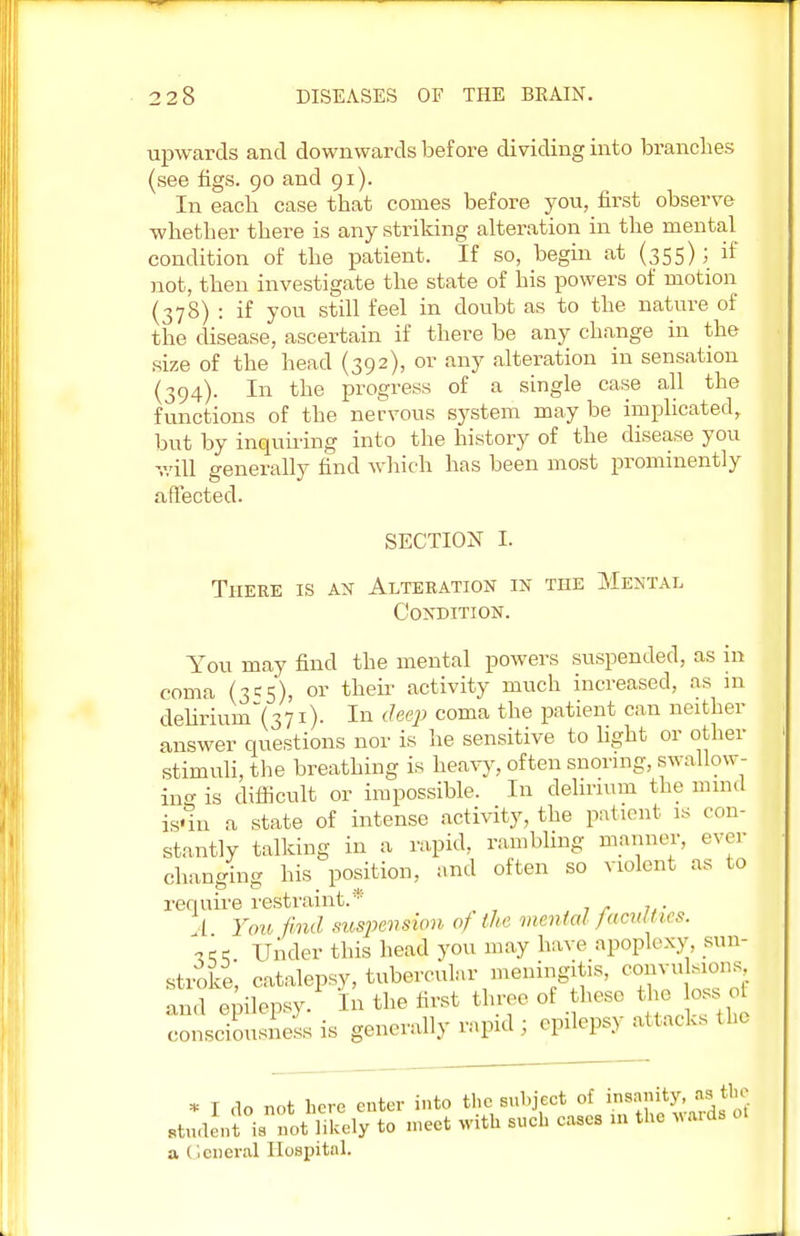 upwards and downwards before dividing into brandies (see figs. 90 and 91). In each case that comes before you, first observe whether there is any striking alteration in the mental condition of the patient. If so, begin at (355); if not, then investigate the state of his powers of motion (378) : if you still feel in doubt as to the nature of the disease, ascertain if there be any change in the size of the head (392), or any alteration in sensation (394). In the progress of a single case all the functions of the nervous system may be implicated, but by inquiring into the history of the disease you will generally find which has been most prominently affected. SECTION I. There is an Alteration in the Mental Condition. You may find the mental powers suspended, as in coma (3c5), or their activity much increased, as in delirhrm~(371). In deep coma the patient can neither answer questions nor is he sensitive to light or other stimuli, the breathing is heavy, often snoring, swallow- ing is difficult or impossible. In delirium the mind is«1n a state of intense activity, the patient is con- stantly talking in a rapid, rambling manner, ever changing his position, and often so violent as to require restraint.* I You find suspension 0) the mental faculties. ?ce Under this head you may have apoplexy, sun- stroke, catalepsy, tubercular meningitis, com,, ,10ns and epilepsy. In the first three of these the loss of consciousness is generally rapid ; epilepsy attacks the * I do not here enter into the subject of insanity, as the Btudent is not likely to meet with such eases m the wards of a General Hospital.
