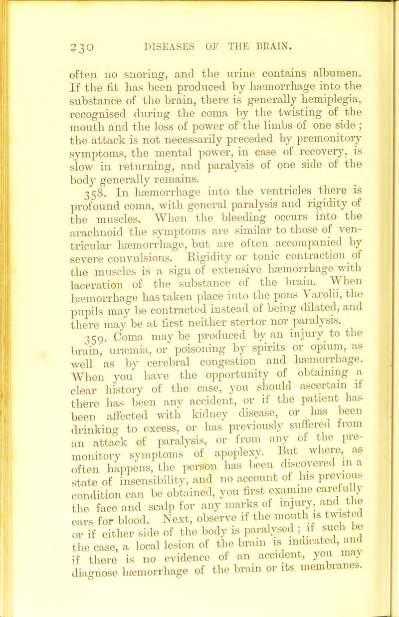 often no snoring, and the urine contains albumen. If the fit has been produced by hemorrhage into the substance of the brain, there is generally hemiplegia, recognised during the coma by the twisting of the mouth and the loss of power of' the limbs of one side ; the attack is not necessarily preceded by premonitory symptoms, the mental power, in case of recovery, is slow in returning, and paralysis of one side of the body generally remains. 358. In haemorrhage into the ventricles there is profound coma, with general paralysis and rigidity of the muscles. When the bleeding occurs into the arachnoid the symptoms are similar to those of ven- tricular hemorrhage, but are often accompanied by severe convulsions. Rigidity or tonic contraction of the muscles is a sign of extensive hemorrhage with laceration of the substance of the brain. When hemorrhage lias taken place into the pons Varolii, the pupils may be contracted instead of being dilated, and there may be at first neither stertor nor paralysis. 359. Coma maybe produced by an injury to the brain, uremia, or poisoning by spirits or opium, as well as by cerebral congestion and hemorrhage. When you have the opportunity of obtaining a clear history of the case, you should ascertain if there has been any accident, or if the patient has been affected with kidney disease, or has been drinking to excess, or has previously suffered from an attack of paralysis, or from any of the pre- monitory symptoms of apoplexy. But where, as often happens,'the person has been discovered in a state of insensibility, and no account of his previous condition can be obtained, you first examine carefully the face and scalp for any marks of injury, and the cars for blood. Next, observe it the mouth is twisted or if either side of the body is paralysed ; if such be the case, a local lesion of the brain is indicated and if there is no evidence of an accident, you maj dia-nose hemorrhage of the brain or its membranes.