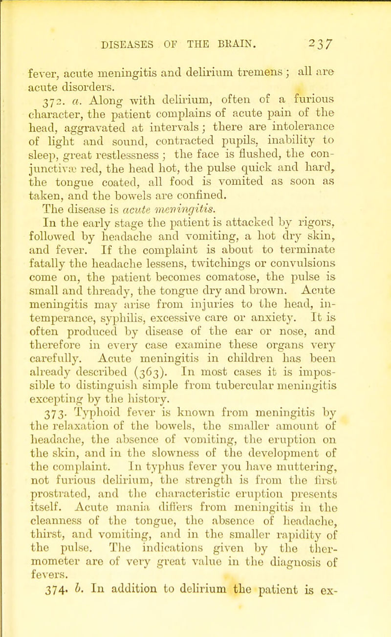 fever, acute meningitis and delirium tremens; all are acute disorders. 372. a. Along with delirium, often of a furious character, the patient complains of acute pain of the head, aggravated at intervals; there are intolerance of light and sound, contracted pupils, inability to sleep, great restlessness ; the face is flushed, the con- junctiva' red, the head hot, the pulse quick and hard, the tongue coated, all food is vomited as soon as taken, and the bowels are confined. The disease is acute meningitis. In the early stage the patient is attacked by rigors, followed by headache and vomiting, a hot dry skin, and fever. If the complaint is about to terminate fatally the headache lessens, twitchings or convulsions come on, the patient becomes comatose, the pulse is small and thready, the tongue dry and brown. Acute meningitis may arise from injuries to the head, in- temperance, syphilis, excessive care or anxiety. It is often produced by disease of the ear or nose, and therefore in every case examine these organs very carefully. Acute meningitis in children has been already described (363). In most cases it is impos- sible to distinguish simple from tubercular meningitis excepting by the history. 373. Typhoid fever is known from meningitis by the relaxation of the bowels, the smaller amount of headache, the absence of vomiting, the eruption on the skin, and in the slowness of the development of the complaint. In typhus fever you have muttering, not furious delirium, the strength is from the first prostrated, and the characteristic eruption presents itself. Acute mania differs from meningitis in tho cleanness of the tongue, the absence of headache, thirst, and vomiting, and in the smaller rapidity of the pulse. The indications given by the ther- mometer are of very great value in the diagnosis of fevers. 374. b. In addition to delirium the patient is ex-