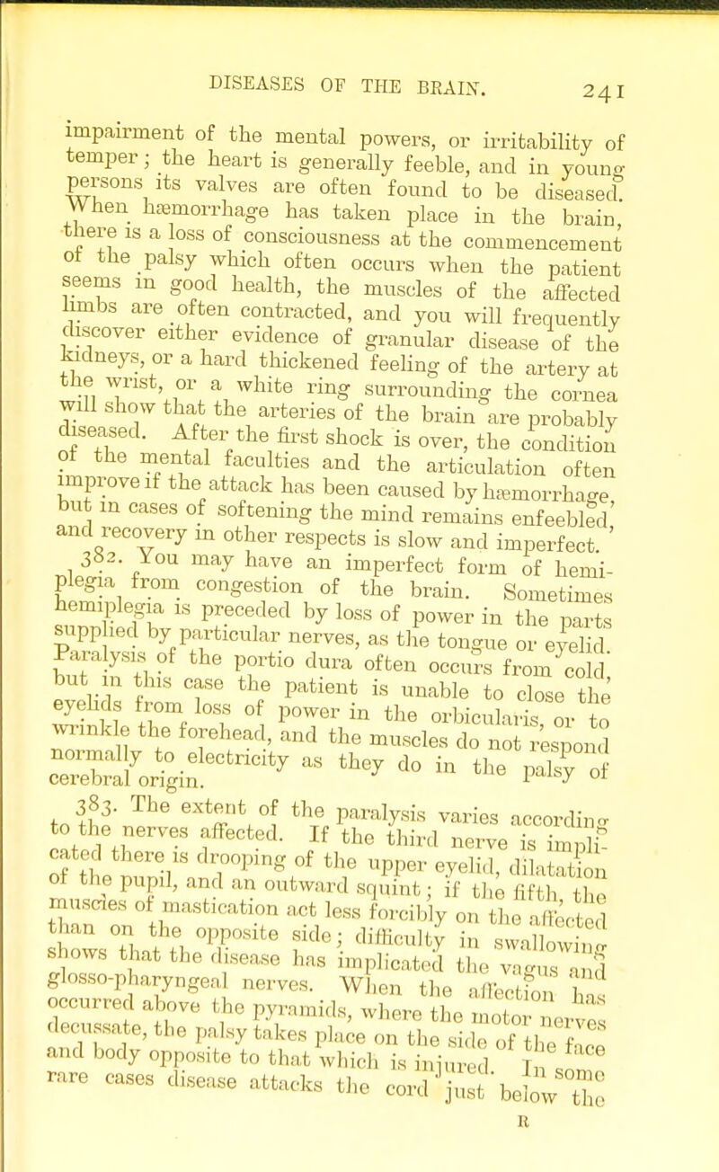 impairment of the mental powers, or irritability of temper; the heart is generally feeble, and in youns persons its valves are often found to be diseased When hemorrhage has taken place in the brain, tliere is a loss of consciousness at the commencement ol the palsy which often occurs when the patient seems m good health, the muscles of the affected Iambs are often contracted, and you will frequently discover either evidence of granular disease of the kidneys, or a hard thickened feeling of the artery at thei wrist or a white ring surrounding the cornea will show that the arteries of the brain are probably diseased. After the fost shock is over, the condition of the mental faculties and the articulation often improve if the attack has been caused by hasmorrha-e but in cases of softening the mind remains enfeebled' and recovery m other respects is slow and imperfect. ' You may have an imperfect form of hemi- plegia from congestion of the brain. Sometimes hemiplegia is preceded by loss of power in the parts supplied by particular nerves, as the tongue or eyel d Paralysis of the portio dura often occurs from cold but m this case the patient is unable to cbse t e eyelids from loss of power in the orbicularis or to wrinkle the forehead, and the muscles do no r'espon ™2S&Ctn^ - d° in *» of 383- The extent of the paralysis varies according to the nerves affected. If the third nerve £3 cated there is drooping of the upper eyelid, dila Xn of the pupil, and an outward squint; if the fifth the muscles of mastication act less forcibly on the affected than on the opposite side; difficulty in swallowS shows that the disease has implicated the vTgusand glosso-pharyngea nerves. When the affS w occurred above the pyramids, where the uJn•T and body opposite to that which is binred In,!l rare cases disease attacks the cord 1 jSt bebw™