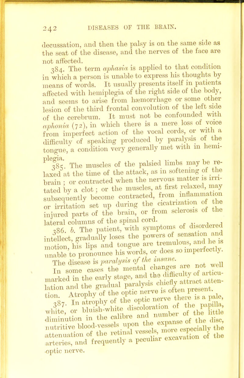 decussation, and then the palsy is on the same side as the seat of the disease, and the nerves of the face are not affected. 384. The term aphasia is applied to that condition in which a person is unable to express his thoughts by- means of words. It usually presents itself in patients affected with hemiplegia of the right side of the body, and seems to arise from haemorrhage or some other lesion of the third frontal convolution of tbe left side of the cerebrum. It must not be confounded with aphonia (72), in which there is a mere loss of voice from imperfect action of the vocal cords, or with a difficulty of speaking produced by paralysis of the tongue, a condition very generally met with 111 liemi- Ple?8c The muscles of the palsied limbs may be re- laxed at the time of the attack, as in softening of the brain ; or contracted when the nervous matter is irri- tated by a clot; or the muscles, at first relaxed, may subsequently become contracted, from inflammation or irritation set up during the cicatrization of the injured parts of the brain, or from sclerosis of the lateral columns of the spinal cord. ^nvrW(1 ,86 b The patient, with symptoms of disordered intellect, gradually loses the powers of sensation and motion, his hps and tongue are tremulous, and he is unable to pronounce his words, or does so imperfectly. The disease is paralysis of the znsane. Tn some cases the mental changes are not well ■optic nerve.
