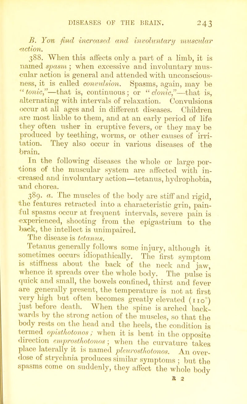 B. Yon find increased and involuntary muscular ■fiction. 388. When this affects only a part of a limb, it is named spasm; when excessive and involuntary mus- cular action is general and attended with unconscious- ness, it is called convulsion. Spasms, again, may be ''tonic,—that is, continuous; or clonic—that is, alternating with intervals of relaxation. Convulsions occur at all ages and in different diseases. Children are most liable to them, and at an early period of life they often usher in eruptive fevers, or they may be produced by teething, worms, or other causes of irri- tation. They also occur in various diseases of the brain. In the following diseases the whole or large por- tions of the muscular system are affected with in- -creased and involuntary action—tetanus, hydrophobia, ■and chorea. 389. a. The muscles of the body are stiff and rigid, the features retracted into a characteristic grin, pain- ful spasms occur at frequent intervals, severe pain is experienced, shooting from the epigastrium to the hack, the intellect is unimpaired. The disease is tetanus. Tetanus generally follows some injury, although it sometimes occurs idiopathically. The first symptom is stiffness about the back of the neck and jaw, whence it spreads over the whole body. The pulse is quick and small, the bowels confined, thirst and fever are generally present, the temperature is not at first very high but often becomes greatly elevated (110°) just before death. When the spine is arched back- wards by the strong action of the muscles, so that the body rests on the head and the heels, the condition is termed opisthotonos; when it is bent in the opposite direction emprosthotonos \ when I he curvature takes place laterally it is named pleurosthotonos. An over- dose of strychnia, produces similar symptoms ; but the spasms come on suddenly, they affect the whole body K 2