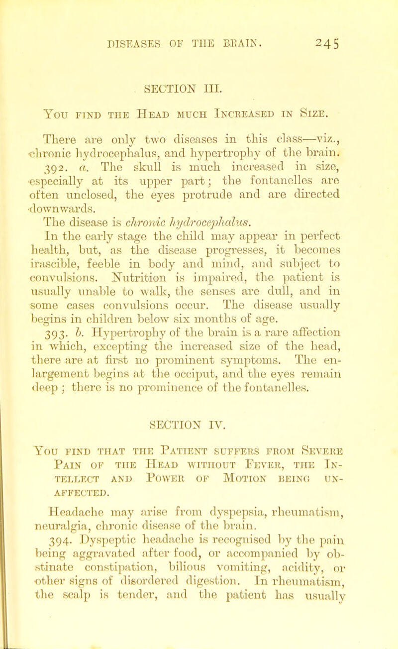 SECTION III. You find the Head much Incheased in Size. There are only two diseases in this class—viz., •chronic hydrocephalus, and hypertrophy of the brain. 392. a. The skull is much increased in size, especially at its upper part; the fontanelles are often unclosed, the eyes protrude and are directed •downwards. The disease is chronic hydrocephalus. In the early stage the child may appear in perfect health, but, as the disease progresses, it becomes irascible, feeble in body and mind, and subject to convulsions. Nutrition is impaired, the patient is usually unable to walk, the senses are dull, and in some cases convulsions occur. The disease usually begins in children below six months of age. 393. b. Hypertrophy of the brain is a rare affection in which, excepting the increased size of the head, there are at first no prominent symptoms. The en- largement begins at the occiput, and the eyes remain deep ; there is no prominence of the fontanelles. SECTION IV. You find that the Patient suffers from Severe Pain ok the Head without Pever, the In- tellect and Power of Motion being un- affected. Eeadache may arise From dyspepsia, rheumatism, neuralgia, chronic disease of the brain. 394. Dyspept ic headache is recognised by the pain being aggravated after food, or accompanied by ob- stinate constipation, bilious vomiting, acidity, or ■other signs of disordered digestion, [n rheumatism, the scalp is tender, and the patient has usually