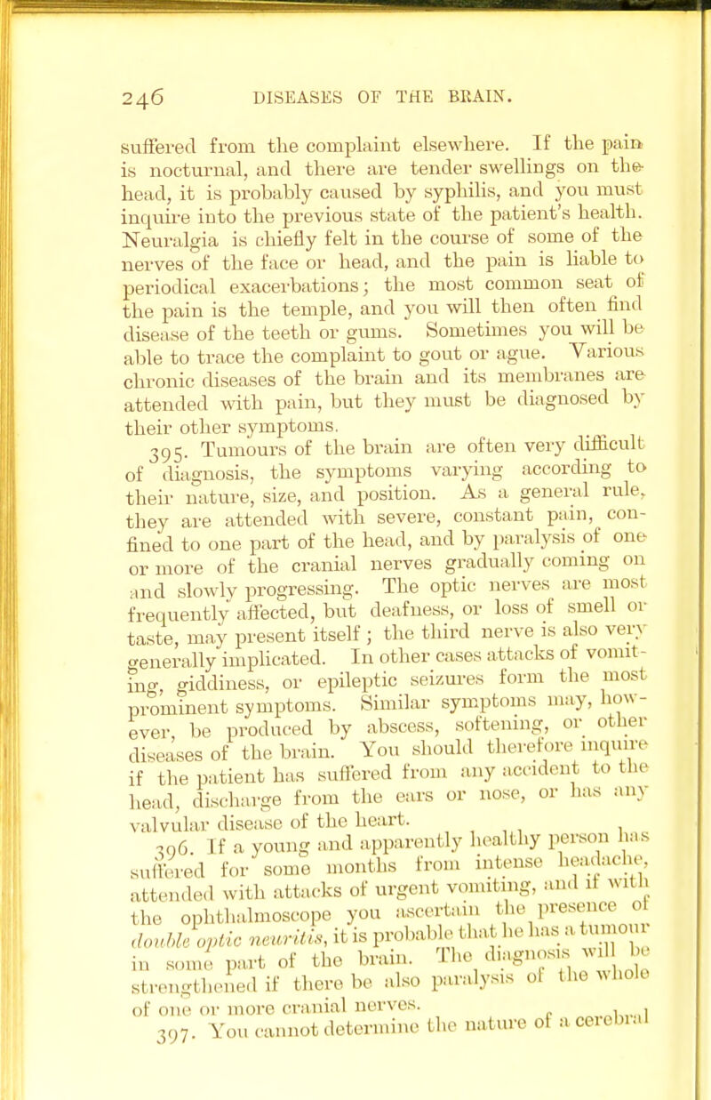 suffered from the complaint elsewhere. If the pain, is nocturnal, and there are tender swellings on the- head, it is probably caused by syphilis, and you must inquire into the previous state of the patient's health. Neuralgia is chiefly felt in the course of some of the nerves of the face or head, and the pain is liable to periodical exacerbations; the most common seat of the pain is the temple, and you will then often find disease of the teeth or gums. Sometimes you will be able to trace the complaint to gout or ague. Various chronic diseases of the brain and its membranes are- attended with pain, but they must be diagnosed by their other symptoms. 395. Tumours of the brain are often very difficult of diagnosis, the symptoms varying according to their nature, size, and position. As a general rule, they are attended with severe, constant pain, con- fined to one part of the head, and by paralysis of one or more of the cranial nerves gradually coming on and slowly progressing. The optic nerves are most frequently affected, but deafness, or loss of smell or taste, may present itself ; the third nerve is also very generally implicated. In other cases attacks of vomit- ing, giddiness, or epileptic seizures form the most prominent symptoms. Similar symptoms may, how- ever be produced by abscess, softening, or other diseases of the brain. You should therefore inquire if the patient has suffered from any accident to the head, discharge from the ears or nose, or lias am valvular disease of the heart. 706. If a young and apparently healthy person has suffered for some months from intense headache attended with attacks of urgent vomiting, an.l if with the ophthalmoscope you ascertain the presence 0 m Some part of the brain. The diagnosis wril be strengthened if there be also paralysis el the whole of one or more cranial nerves. ^..k,..,! 397. You cannot determine the nature of acerebraJ