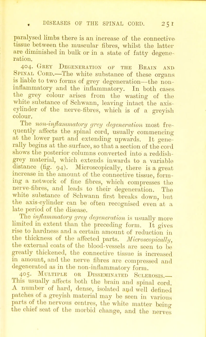 paralysed limbs there is an increase of the connective tissue between the muscular fibres, whilst the latter are diminished in bulk or in a state of fatty degene- ration. 404. Grey Degeneration of the Brain and. Spinal Cord.—The white substance of these organs, is liable to two forms of grey degeneration—the non- inflammatory and the inflammatory. In both cases, the grey colour arises from the wasting of the white substance of Schwann, leaving intact the axis- cylinder of the nerve-fibres, which is of a greyish colour. The non-inflammatory grey degeneration most fre- quently affects the spinal cord, usually commencing at the lower part and extending upwards. It gene- rally begins at the surface, so that a section of the cord shows the posterior columns converted into a reddish- grey material, which extends inwards to a variable distance _ (fig. 94). Microscopically, there is a great increase in the amount of the connective tissue, form- ing a network of fine fibres, which compresses the nerve-fibres, and leads to their degeneration. The white substance of Schwann first breaks down but the axis-cylinder can be often recognised even at a late period of the disease. The inflammatory grey degeneration is usually more limited in extent than the preceding form. It gives rise to hardness and a certain amount of reduction i 11 the thickness of the affected parts. Microscopically, the external coats of the blood-vessels are seen to be greatly thickened, the connective tissue is increased in amount, and the nerve fibres are compressed and degenerated as in the non-inflammatory form. 405. Multiple or Disseminated Sclerosis. This usually affects both the brain and spinal cord. A number of hard, dense, isolated and well defined patches of a greyish material may be seen in various parts of the nervous centres, the white matter being the chief seat of the morbid change, and the nerves