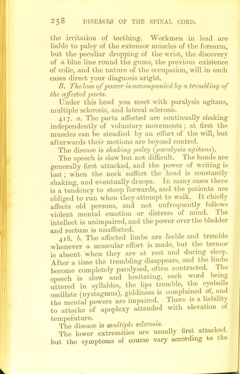 the irritation of teething. Workmen in lead are liable to palsy of the extensor muscles of the forearm, but the peculiar dropping of the wrist, the discovery of a blue line round the gums, the previous existence of colic, and the nature of the occupation, will in such cases direct your diagnosis aright. B. The loss of poioer is accompanied by a trembling of the affected parts. Under this head you meet with paralysis agitans, multiple sclerosis, and lateral sclerosis. 417. a. The parts affected are continually shaking independently of voluntary movements ; at first the muscles can be steadied by an effort of the will, but afterwards their motions are beyond control. The disease is shaking palsy [paralysis agitans). The speech is slow but not difficult. The hands are generally first attacked, and the power of writing is lost; when the neck suffers the head is constantly shaking, and eventually droops. In many cases there is a tendency to stoop forwards, and the patients are obliged to run when they attempt to walk. It chiefly affects old persons, and not unfrequently follows violent mental emotion or distress of mind. The intellect is unimpaired, and the power over the bladder and rectum is unaffected. 418. b. The affected limbs are feeble and tremble whenever a muscular effort is made, but the tremor is absent when they are at rest and during sleep. After a time the trembling disappears, and the limbs become completely paralysed, often contracted. The speech is slow and hesitating, each word being uttered in syllables, the lips tremble, the eyeballs oscillate (nystagmus), giddiness is complained Of and the mental powers are impaired. There is a liability to attacks of apoplexy attended with elevation oi temperature. The disease is multiple sclerosis. The lower extremities are usually first attacked, but the symptoms of course vary according to the