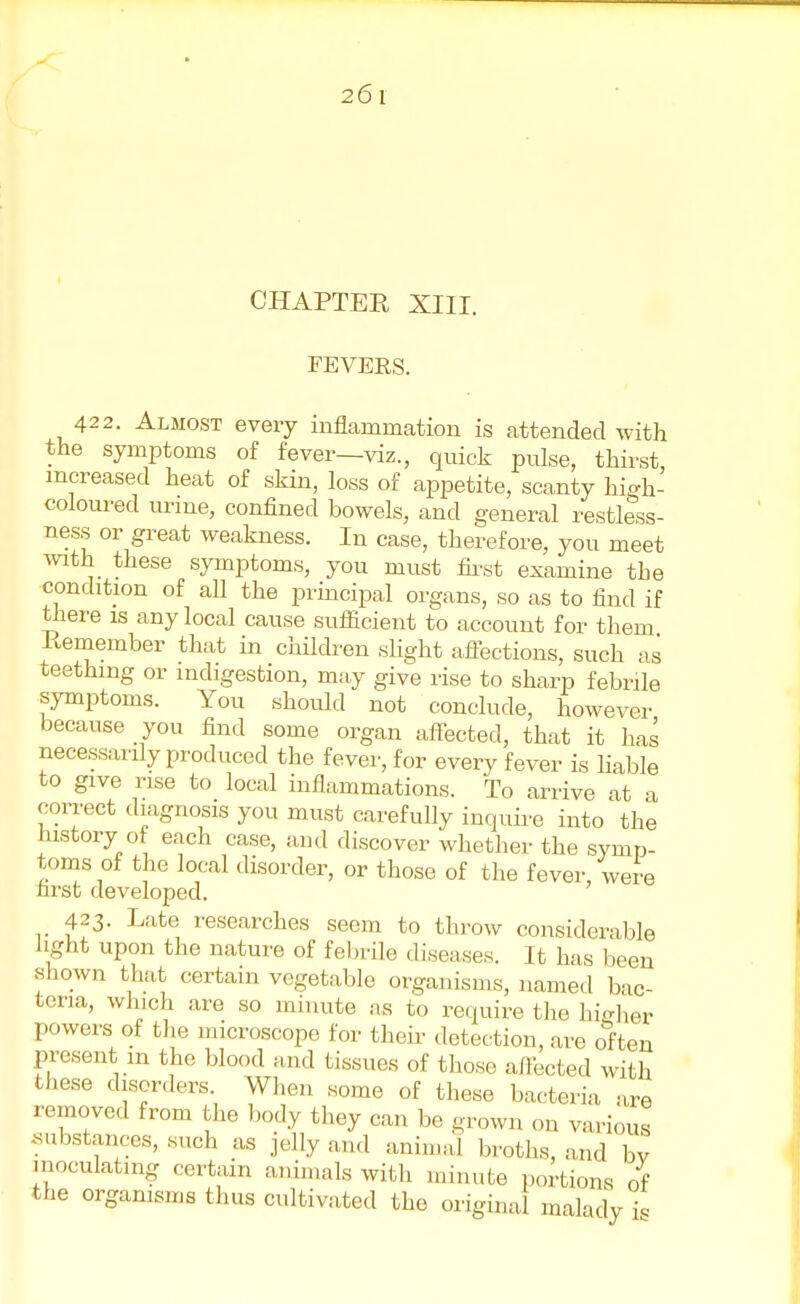 CHAPTER XIII. FEVERS. 422. Almost every inflammation is attended with the symptoms of fever—viz., quick pulse, thirst increased heat of skin, loss of appetite, scanty high- coloured urine, confined bowels, and general restless- ness or great weakness. In case, therefore, you meet with these symptoms, you must first examine the condition of all the principal organs, so as to find if there is any local cause sufficient to account for them Remember that in children slight affections, such as teething or indigestion, may give rise to sharp febrile symptoms. You should not conclude, however because you find some organ affected, that it has necessarily produced the fever, for every fever is liable to give rise to local inflammations. To arrive at a correct diagnosis you must carefully inquire into the history of each case, and discover whether the symp- toms of the local disorder, or those of the fever, were nrst developed. 423. Late researches seem to throw considerable hght upon the nature of febrile diseases. It has been shown that certain vegetable organisms, named bac- teria, winch are so minute as to require the higher powers of the microscope for their detection, are often present m the blood and tissues of those affected with these disorders When some of these bacteria are removed from the body they can be grown on various .substances, such as jelly and animal broths, and bv inoculating certain animals with minute portions of the organisms thus cultivated the original malady?