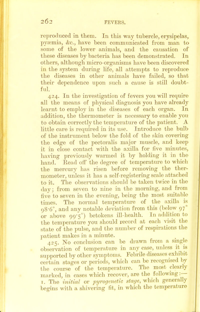 reproduced in them. In this way tubercle, erysipelas, pyaemia, <fec, have been communicated from man to some of the lower animals, and the causation of these diseases by bacteria has been demonstrated. In others, although micro-organisms have been discovered in the system during life, all attempts to reproduce the diseases in other animals have failed, so that their dependence upon such a cause is still doubt- ful. 424. In the investigation of fevers you will require all the means of physical diagnosis you have already learnt to employ in the diseases of each organ. In addition, the thermometer is necessary to enable you to obtain correctly the temperature of the patient. A little care is required in its use. Introduce the bulb of the instrument below the fold of the skin covering the edge of the pectoralis major muscle, and keep it in close contact with the axilla for five minutes, having previously warmed it by holding it in tbe hand. Read off the degree of temperature to which the mercury has risen before removing the ther- mometer, unless it has a self-registering scale attached to it. The observations should be taken twice in the day; from seven to nine in the morning, and from five to seven in the evening, being the most suitable times. The normal temperature of the axilla is 98-6°, and any notable deviation from this (below 970 or above 99-5°) betokens ill-health. In addition to the temperature you should record at each visit the slate of the pulse, and the number of respirations the patient makes in a minute. 425. No conclusion can be drawn from a single observation of temperature in any case, unless it is supported by other symptoms. Febrile diseases exhil.it certain stages or periods, which can be recognised by the course of the temperature. The most, clearly marked, in eases which recover, are the following:— t. The initial or pyrogenetie stage, which generally begins with a shivering lit. in which the temperature