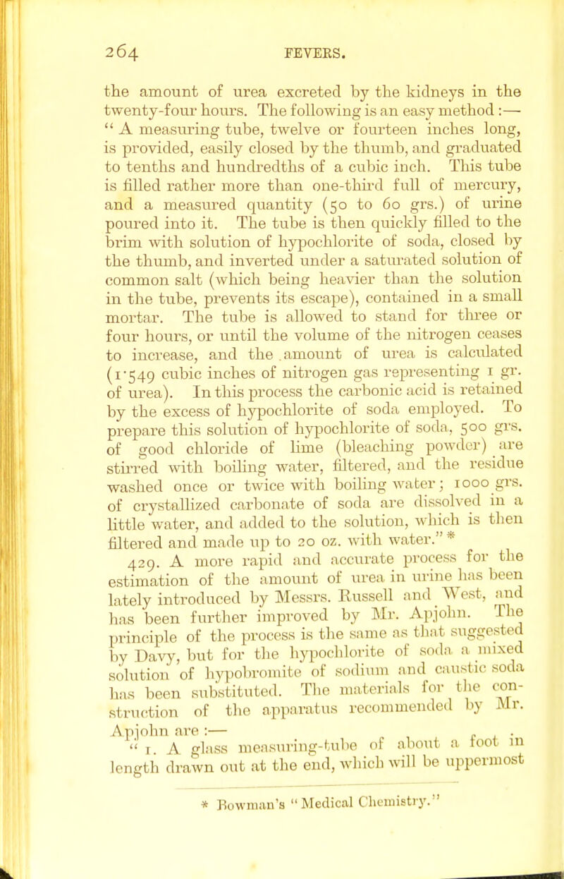 the amount of urea excreted by the kidneys in the twenty-four hours. The following is an easy method:—  A measuring tube, twelve or fourteen inches long, is provided, easily closed by the thumb, and graduated to tenths and hundredths of a cubic inch. This tube is filled rather more than one-third full of mercury, and a measured quantity (50 to 60 grs.) of urine poured into it. The tube is then quickly filled to the brim with solution of hypochlorite of soda, closed by the thumb, and inverted under a saturated solution of common salt (which being heavier than the solution in the tube, prevents its escape), contained in a small mortar. The tube is allowed to stand for three or four hours, or until the volume of the nitrogen ceases to increase, and the amount of urea is calculated (1-549 cubic inches of nitrogen gas representing 1 gr. of urea). In this process the carbonic acid is retained by the excess of hypochlorite of soda employed. To prepare this solution of hypochlorite of soda,, 500 grs. of good chloride of lime (bleaching powder) are stirred with boiling water, filtered, and the residue washed once or twice with boiling water; 1000 grs. of crystallized carbonate of soda are dissolved in a little water, and added to the solution, which is then filtered and made up to 20 oz. with water. * 429. A more rapid and accurate process for the estimation of the amount of urea in urine has been lately introduced by Messrs. Russell and West, and has been further improved by Mr. Apjohn. The principle of the process is the same as that suggested by Davy, but for the hypochlorite of soda a mixed solution of hypobromite of sodium and caustic soda lias been substituted. The materials for the con- struction of the apparatus recommended by Mr. Apjohn are :— . .  i A glass measuring-tube 01 about a loot in length drawn out at the end, which will be uppermost * Bowman's Mediccil Chemistry.