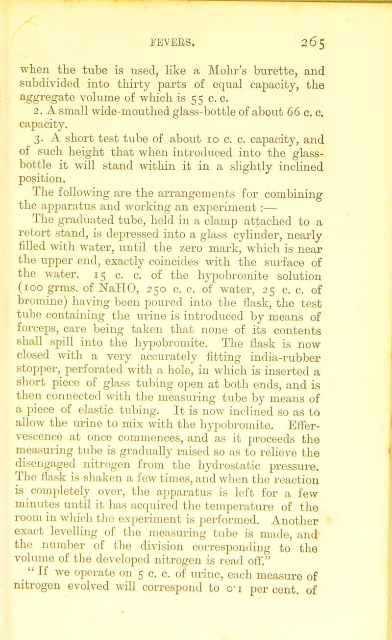 when the tube is used, like a Mohr's burette, and subdivided into thirty parts of equal capacity, the aggregate volume of which is 55 c. c. 2. A small wide-mouthed glass-bottle of about 66 c. c. capacity. 3. A short test tube of about 10 c. c. capacity, and of such height that when introduced into the glass- bottle it will stand within it in a slightly inclined position. The following are the arrangements for combining the apparatus and working an experiment:— The graduated tube, held in a clamp attached to a retort stand, is depressed into a glass cylinder, nearly filled with water, until the zero mark, which is near the upper end, exactly coincides with the surface of the water. 15 c. c. of the hypobromite solution (100 grms. of NaHO, 250 c. c. of water, 25 c. c. of bromine) having been poured into the flask, the test tube containing the urine is introduced by means of forceps, care being taken that none of its contents shall spill into the hypobromite. The flask is now closed with a very accurately fitting india-rubber stopper, perforated with a hole, in which is inserted a short piece of glass tubing open at both ends, and is then connected with the measuring tube by means of a piece of elastic tubing. It is now inclined so as to allow the urine to mix with the hypobromite. Effer- vescence at once commences, and as it proceeds the measuring tube is gradually raised so as to relieve the disengaged nitrogen from the hydrostatic pressure. The flask is shaken a few times, and when the reaction is ^ completely over, the apparatus is left for a few minutes until it lias acquired the temperature of the room in which the experiment is performed. Another exact levelling of the measuring tube is made, and the number of the division corresponding to the volume of the developed nitrogen is read off. _ If we operate on 5 c. c. of mine, each measure of nitrogen evolved will correspond to o-1 per cent, of