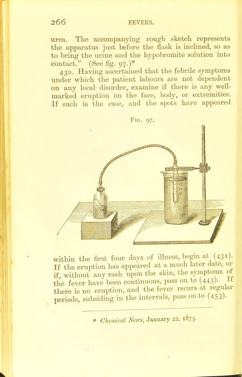 urea. The accompanying rough sketch represents the apparatus just before the flask is inclined, so as to bring the urine and the hypobromite solution into contact. (See fig. 97.)* 430. Having ascertained that the febrile symptoms under which the patient labours are not dependent on any local disorder, examine if there is any well- marked eruption on the face, body, or extremities. If such is the case, and the spots have appeared Fig. 97. within the first four days of illness, begin at (431)- If the eruption has appeared at a much later date, or if, without any rash upon the skin, the symptoms of the fever have been continuous, pass on to (443). It there is no eruption, and the fever recurs at regular periods, subsiding in the intervals, pass on to (453)- * Chemical News, January 22, 1875.