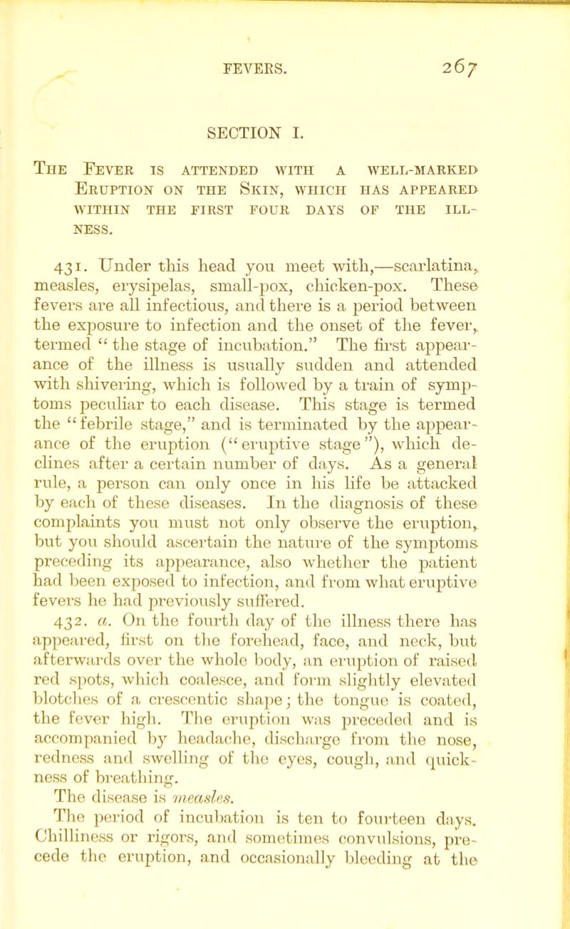 SECTION* I. The Fever is attended with a well-marked Eruption on the Skin, which has appeared within the first four days of the ill- NESS. 431. Under this head you meet with,—scarlatina^ measles, erysipelas, small-pox, chicken-pox. These fevers are all infectious, and there is a period between the exposure to infection and the onset of the fever,, termed  the stage of incubation. The first appear- ance of the illness is usually sudden and attended with shivering, which is followed by a train of symp- toms peculiar to each disease. This stage is termed the febrile stage, and is terminated by the appear- ance of the eruption (eruptive stage), which de- clines after a certain number of clays. As a general rule, a person can only once in his life be attacked by each of these diseases. In the diagnosis of these complaints you must not only observe the eruption,, but you should ascertain the nature of the symptoms preceding its appearance, also whether the patient had been exposed to infection, and from what eruptive fevers he had previously suffered. 432. a. On the fourth day of the illness there has appeared, first on the forehead, face, and neck, but afterwards over the whole body, an eruption of raised red spots, which coalesce, and form slightly elevated blotches of a crescentic shape; the tongue is coated, the fever high. The eruption was preceded and is accompanied by headache, discharge from the nose, redness and swelling of the eyes, cough, and quick- ness of breathing. The disease is measles. The period of incubation is ten to fourteen days. Chilliness or rigors, and sometimes convulsions, pre- cede the eruption, and occasionally bleeding at the