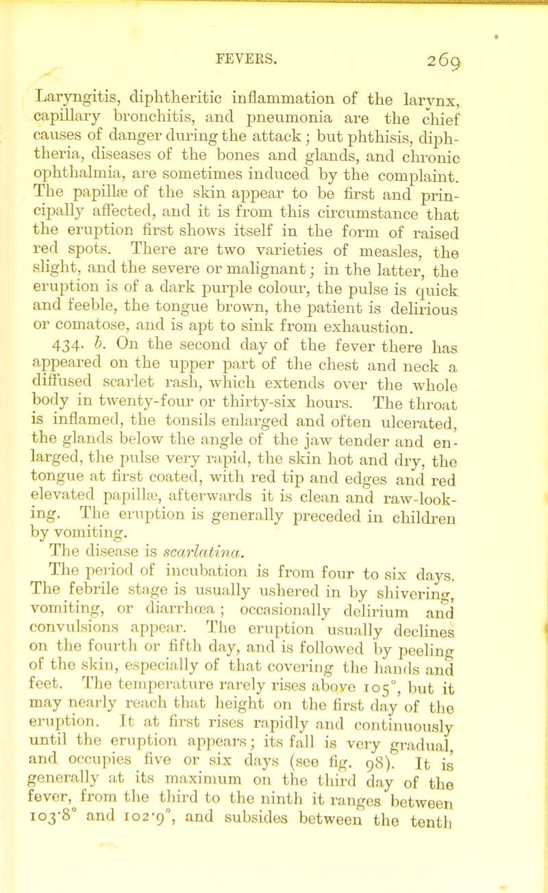 Laryngitis, diphtheritic inflammation of the larvnx, capillary bronchitis, and pneumonia are the chief causes of danger during the attack; but phthisis, diph- theria, diseases of the bones and glands, and chronic ophthalmia, are sometimes induced by the complaint. The papilla; of the skin appear to be first and prin- cipally affected, and it is from this circumstance that the eruption first shows itself in the form of raised red spots. There are two varieties of measles, the slight, and the severe or malignant; in the latter, the eruption is of a dark purple colour, the pulse is quick and feeble, the tongue brown, the patient is delirious or comatose, and is apt to sink from exhaustion. 434. b. On the second day of the fever there has appeared on the upper part of the chest and neck a diffused scarlet rash, which extends over the whole body in twenty-four or thirty-six hours. The throat is inflamed, the tonsils enlarged and often ulcerated, the glands below the angle of the jaw tender and en- larged, the pulse very rapid, the skin hot and dry, the tongue at first coated, with red tip and edges and red elevated papilke, afterwards it is clean and raw-look- ing. The eruption is generally preceded in children by vomiting. The disease is scarlatina. The period of incubation is from four to six days. The febrile stage is usually ushered in by shivering, vomiting, or diarrhoea; occasionally delirium and convulsions appear. The eruption usually declines on the fourth or fifth day, and is followed by peeling of the skin, especially of that covering the hands and feet. The temperature rarely rises above 105°, but it may nearly reach that height on the first day of the eruption. It at first rises rapidly and continuously until the eruption appears; its fall is very gradual and occupies five or six days (see fig. 98). It is generally at its maximum on the third day of the fever^ from the third to the ninth it ranges between io3,8° and 102-9°, and subsides between the tenth