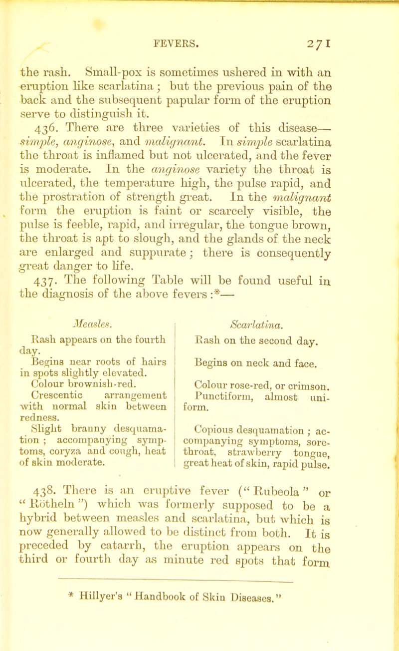 the rash. Srriall-pox is sometimes ushered in with an eruption like scarlatina; but the previous pain of the back and the subsequent papular form of the eruption serve to distinguish it. 436. There are three varieties of this disease— simple, cmginose, and malignant. In simple scarlatina the throat is inflamed but not ulcerated, and the fever is moderate. In the anginose variety the throat is ulcerated, the temperature high, the pulse rapid, and the prostration of strength great. In the malignant form the eruption is faint or scarcely visible, the pulse is feeble, rapid, and irregular, the tongue brown, the throat is apt to slough, and the glands of the neck are enlarged and suppurate; there is consequently great danger to life. 437. The following Table will be found useful in the diagnosis of the above fevers :*— Measles. Rash appears on the fourth day. Begins near roots of hairs in spots slightly elevated. Colour brownish-red. Crescentio arrangement with normal skin between redness. Slight branny desquama- tion ; accompanying symp- toms, coryza and cough, heat of skin moderate. Scarlatina. Rash on the second day. Begins on neck and face. Colour rose-red, or crimson. Punctiform, almost uni- form. Copious desquamation ; ac- companying symptoms, sore- throat, strawberry tongue, great heat of skin, rapid pulse. 438. There is an eruptive fever (Rubeola or  Rotheln) which was formerly supposed to be a hybrid between measles and scarlatina, but which is now generally allowed to be distinct from both. It is preceded by catarrh, the eruption appears on the third or fourtli day as minute red spots that form * Hillyer's Handbook of Skin Diseases.