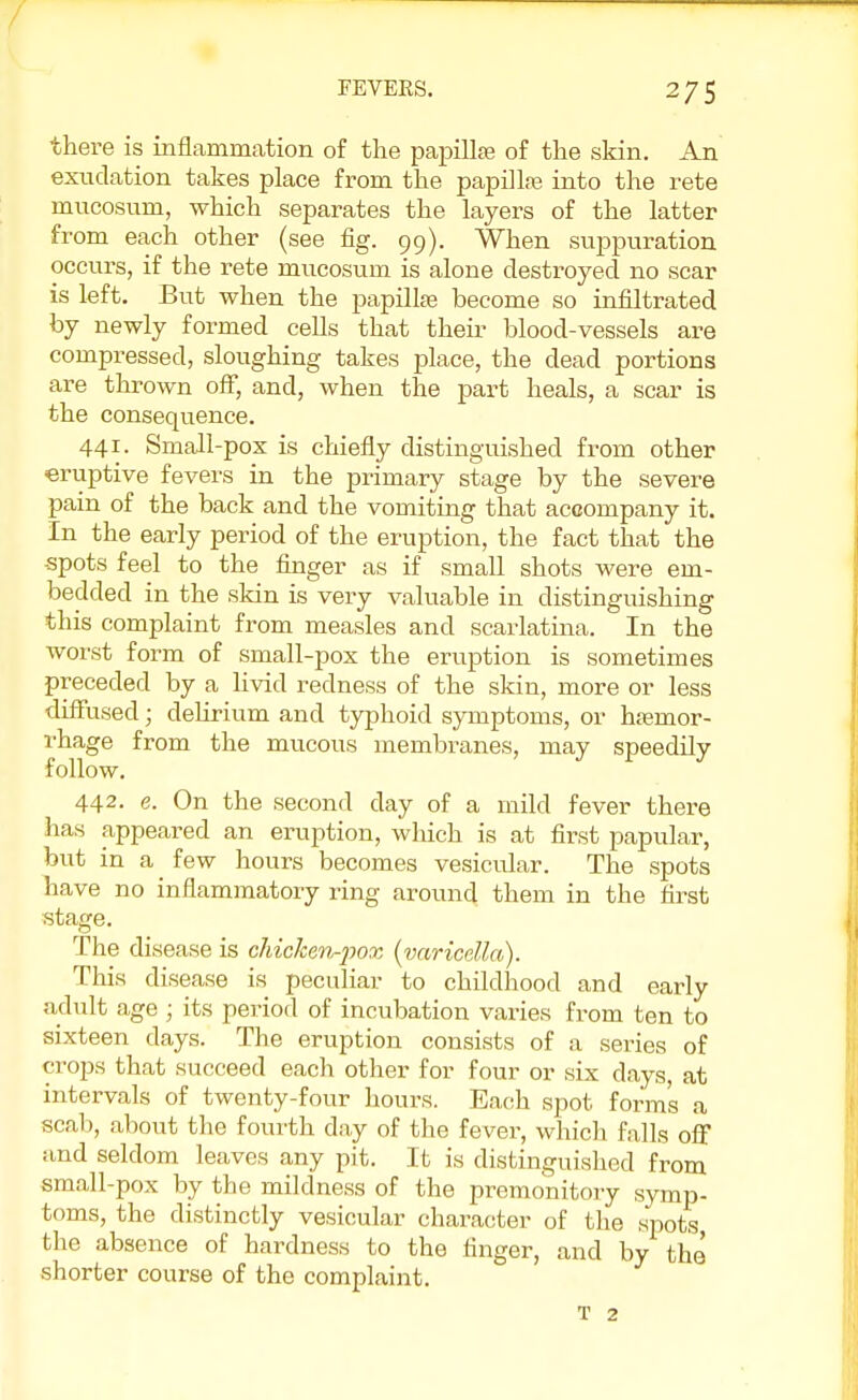 FEVERS. 2 75 there is inflammation of the papilte of the skin. An exudation takes place from the papilla? into the rete mucosum, which separates the layers of the latter from each other (see fig. 99). When suppuration occurs, if the rete mucosum is alone destroyed no scar is left. But when the papilke become so infiltrated by newly formed cells that their blood-vessels are compressed, sloughing takes place, the dead portions are thrown off, and, when the part heals, a scar is the consequence. 441. Small-pox is chiefly distinguished from other eruptive fevers in the primary stage by the severe pain of the back and the vomiting that accompany it. In the early period of the eruption, the fact that the -spots feel to the finger as if small shots were em- bedded in the skin is very valuable in distinguishing this complaint from measles and scarlatina. In the worst form of small-pox the eruption is sometimes preceded by a livid redness of the skin, more or less diffused; delirium and typhoid symptoms, or h£ernor- rhage from the mucous membranes, may speedily follow. 442- e. On the second day of a mild fever there has appeared an eruption, which is at first papular, but in a few hours becomes vesicular. The spots have no inflammatory ring around them in the first stage. The disease is chicken-pox (varicella). This disease is peculiar to childhood and early adult age ; its period of incubation varies from ten to sixteen days. The eruption consists of a series of crops that succeed each other for four or six days, at intervals of twenty-four hours. Each spot form's a scab, about the fourth day of the fever, which falls off and seldom leaves any pit. It is distinguished from small-pox by the mildness of the premonitory symp- toms, the distinctly vesicular character of the spots the absence of hardness to the finger, and by the shorter course of the complaint. T 2