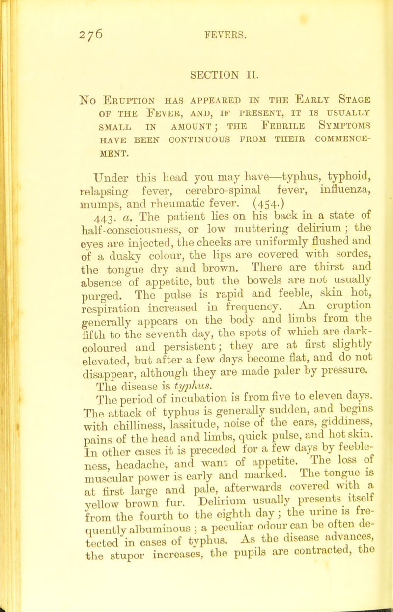 SECTION II. No Eruption has appeared in the Early Stage of the Fever, and, if present, it is usually small in amount; the Febrile Symptoms have been continuous from their commence- ment. Under this head you may have—typhus, typhoid, relapsing fever, cerebro-spinal fever, influenza, mumps, and rheumatic fever. (454-) 443. a. The patient lies on his back in a state of half-consciousness, or low muttering delirium ; the eyes are injected, the cheeks are uniformly flushed and of a dusky colour, the lips are covered with sordes, the tongue dry and brown. There are thirst and absence of appetite, but the bowels are not usually purged. The pulse is rapid and feeble, skin hot, respiration increased in frequency. An eruption generally appears on the body and limbs from the fifth to the seventh day, the spots of which are dark- coloured and persistent; they are at first slightly elevated, but after a few days become flat, and do not disappear, although they are made paler by pressure. The disease is typhus. The period of incubation is from five to eleven days. The attack of typhus is generally sudden, and begins with chilliness, lassitude, noise of the ears, giddiness, pains of the head and limbs, quick pulse, and hot skin. In other cases it is preceded for a few days by feeble- ness, headache, and want of appetite. The loss of muscular power is early and marked. The tongue is at first large and pale, afterwards covered with a Yellow brown fur. Delirium usually presents itself from the fourth to the eighth day; the urine is fre- quently albuminous ; a peculiar odour can be often de- tected in cases of typhus. As the disease advances, the stupor increases, the pupils are contracted, the