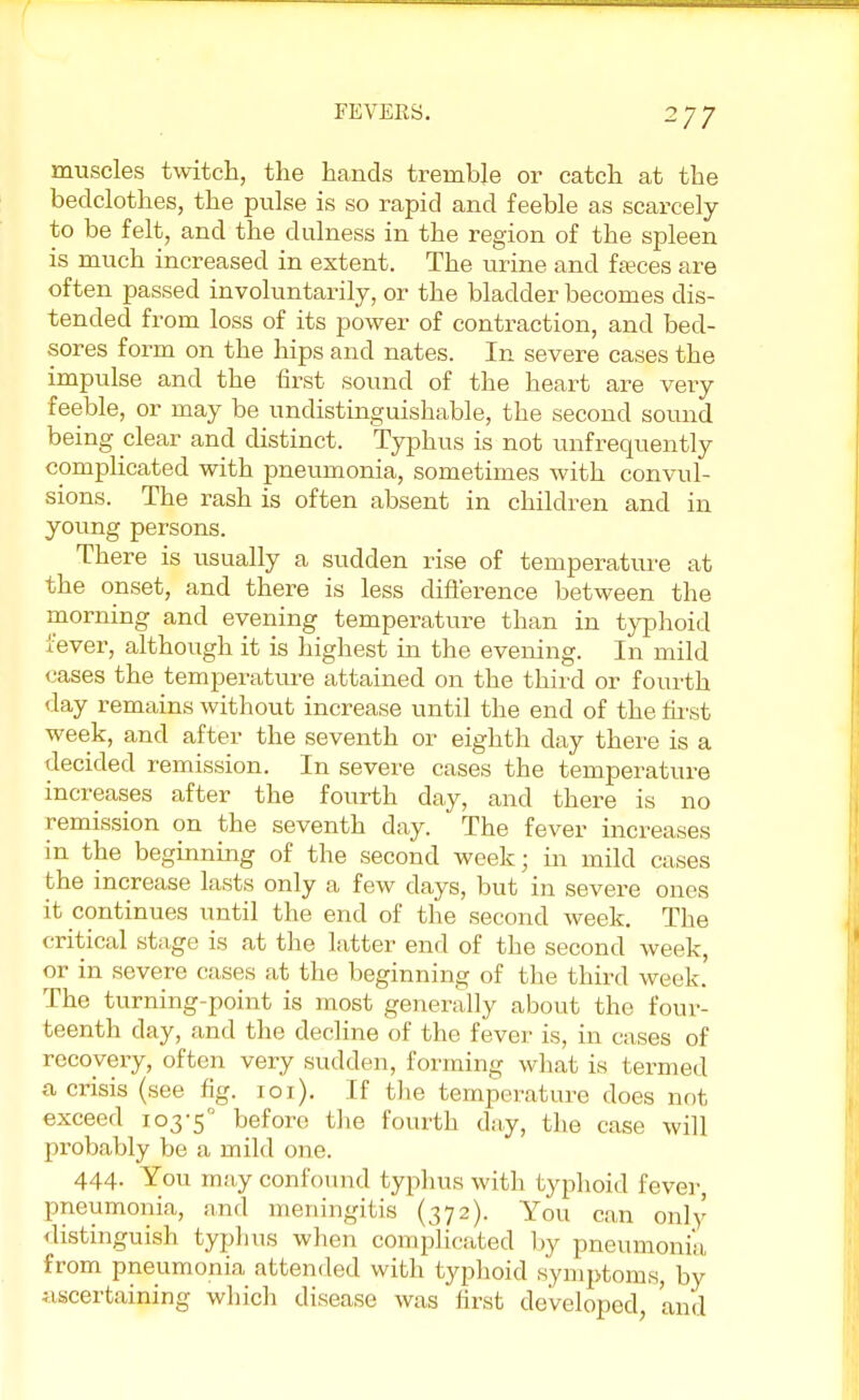 -77 muscles twitch, the hands tremble or catch at the bedclothes, the pulse is so rapid and feeble as scarcely to be felt, and the dillness in the region of the spleen is much increased in extent. The urine and ffeces are often passed involuntarily, or the bladder becomes dis- tended from loss of its power of contraction, and bed- sores form on the hips and nates. In severe cases the impulse and the first sound of the heart are very feeble, or may be undistinguishable, the second sound being clear and distinct. Typhus is not unfrequently complicated with pneumonia, sometimes with convul- sions. The rash is often absent in children and in young persons. There is usually a sudden rise of temperature at the onset, and there is less difference between the morning and evening temperature than in typhoid fever, although it is highest in the evening. In mild cases the temperature attained on the third or fourth day remains without increase until the end of the first week, and after the seventh or eighth day there is a decided remission. In severe cases the temperature increases after the fourth day, and there is no remission on the seventh day. The fever increases in the beginning of the second week; in mild cases the increase lasts only a few days, but in severe ones it continues until the end of the second week. The critical stage is at the latter end of the second week, or in severe cases at the beginning of the third week. The turning-point is most generally about the four- teenth clay, and the decline of the fever is, in cases of recovery, often very sudden, forming what is termed a crisis (see fig. 101). If the temperature does not exceed 103-5° before the fourth day, the case will probably be a mild one. 444. You may confound typhus with typhoid fever, pneumonia, and meningitis (372). You can only distinguish typhus when complicated by pneumonia, from pneumonia attended with typhoid symptoms, by ascertaining which disease was first developed, and