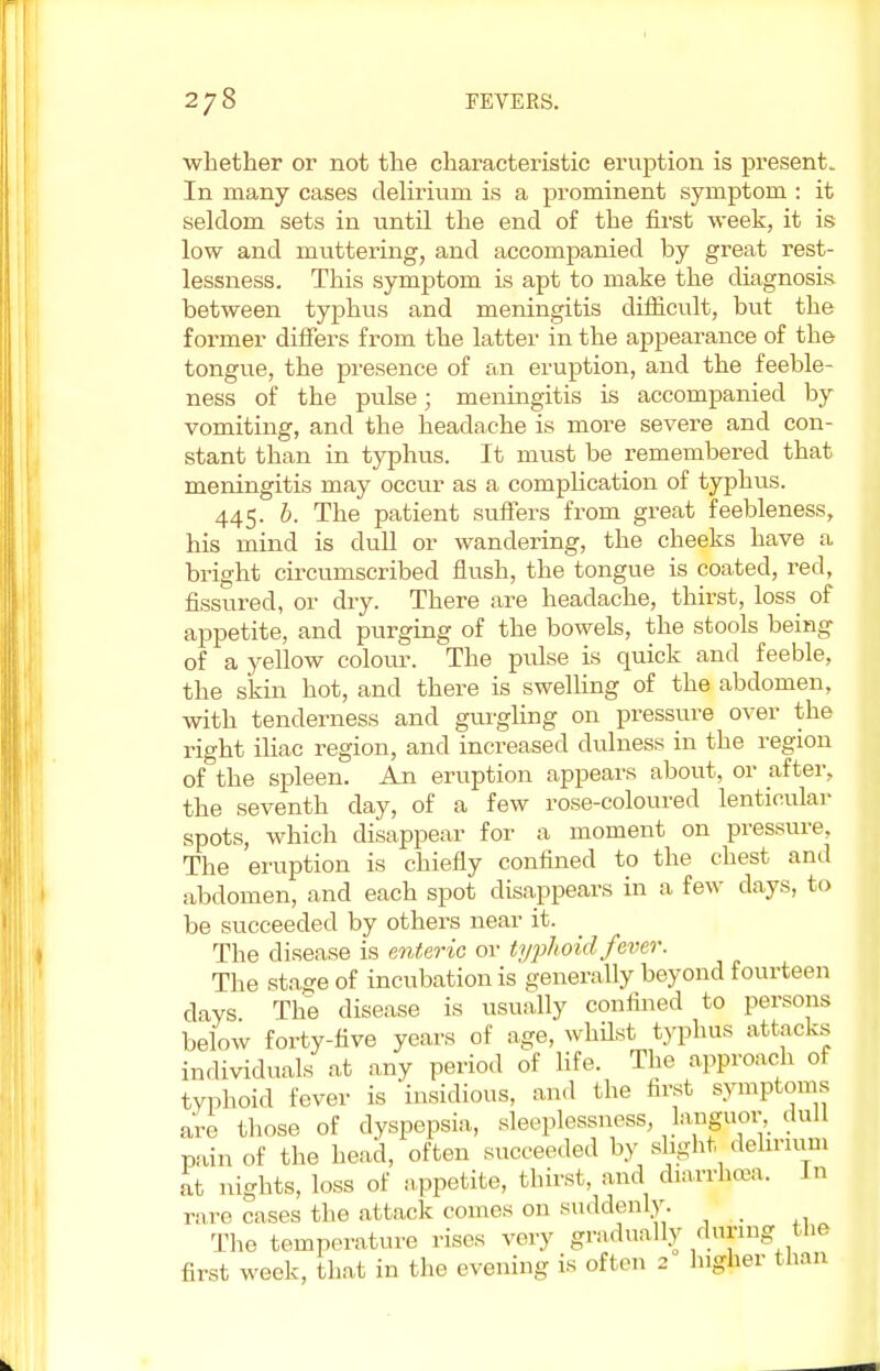 whether or not the characteristic eruption is present. In many cases delirium is a prominent symptom : it seldom sets in until the end of the first week, it is low and muttering, and accompanied by great rest- lessness. This symptom is apt to make the diagnosis between typhus and meningitis difficult, but the former differs from the latter in the appearance of the tongue, the presence of an eruption, and the feeble- ness of the pulse; meningitis is accompanied by vomiting, and the headache is more severe and con- stant than in typhus. It must be remembered that meningitis may occur as a complication of typhus. 445. b. The patient suffers from great feebleness, his mind is dull or wandering, the cheeks have a bright circumscribed flush, the tongue is coated, red, fissured, or dry. There are headache, thirst, loss of appetite, and purging of the bowels, the stools being of a yellow colour. The pulse is quick and feeble, the skin hot, and there is swelling of the abdomen, with tenderness and gurgling on pressure over the right iliac region, and increased dulness in the region of the spleen. An eruption appears about, or after, the seventh day, of a few rose-coloured lenticular spots, which disappear for a moment on pressure, The eruption is chiefly confined to the chest and abdomen, and each spot disappears in a few days, to be succeeded by others near it. The disease is enteric or typhoid fever. The sta.#e of incubation is generally beyond fourteen days The disease is usually confined to persons below forty-five years of age, whilst typhus attacks individuals at any period of life. The approach of typhoid fever is insidious, and the first symptoms are those of dyspepsia, sleeplessness, lajfir, dull pain of the head, often succeeded by slight delirium at nights, loss of appetite, thirst, and diarrhoea. In rare cases the attack comes on suddenly. The temperature rises very gradually during the first week, that in the evening is often 2 Ingher than