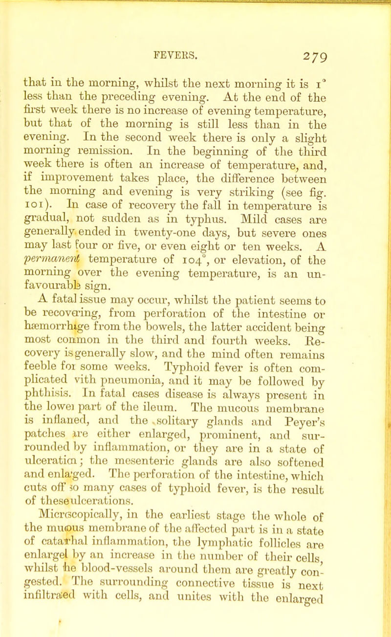 that in the morning, whilst the next morning it is i° less than the preceding evening. At the end of the first week there is no increase of evening temperature, but that of the morning is still less than in the evening. In the second week there is only a slight morning remission. In the beginning of the third week there is often an increase of temperature, and, if improvement takes place, the difference between the morning and evening is very striking (see fig. 101). In case of recovery the fall in temperature is gradual, not sudden as in typhus. Mild cases are generally ended in twenty-one days, but severe ones may last four or five, or even eight or ten weeks. A permanent temperature of 1040, or elevation, of the morning over the evening temperature, is an un- favourabb sign. A fatal issue may occur, whilst the patient seems to be recovering, from perforation of the intestine or htemorrhige from the bowels, the latter accident being most common in the third and fourth weeks. Ee- covery is generally slow, and the mind often remains feeble foi some weeks. Typhoid fever is often com- plicated vith pneumonia, and it may be followed by phthisis. In fatal cases disease is always present in the lowei part of the ileum. The mucous membrane is inflaned, and the - solitary glands and Peyer's patches ire either enlarged, prominent, and sur- rounded by inflammation, or they are in a state of ulceration; the mesenteric glands are also softened and enla-ged. The perforation of the intestine, which cuts off lo many cases of typhoid fever, is the result of these ulcerations. Micrscopically, in the earliest stage the whole of the mucus membrane of the affected part is in a state of catatfhal inflammation, the lymphatic follicles are enlargel by an increase in the number of their cells whilst ihe blood-vessels around them are greatly con- gested. The surrounding connective tissue is next infiltrated with cells, and unites with the enlarged