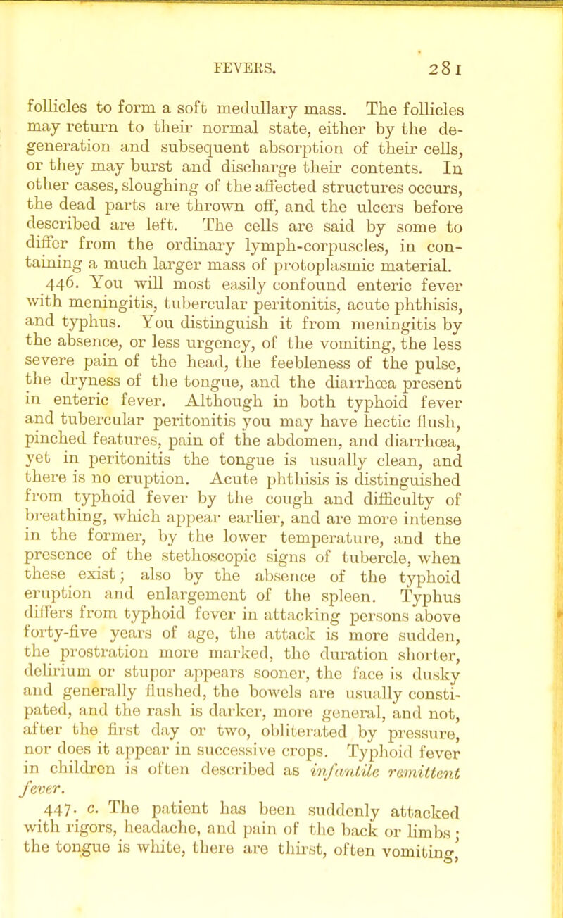 follicles to form a soft medullary mass. The follicles may return to their normal state, either by the de- generation and subsequent absorption of their cells, or they may burst and discharge their contents. In other cases, sloughing of the affected structures occurs, the dead parts are thrown off, and the ulcers before described are left. The cells are said by some to differ from the ordinary lymph-corpuscles, in con- taining a much larger mass of protoplasmic material. 446. You will most easily confound enteric fever with meningitis, tubercular peritonitis, acute phthisis, and typhus. You distinguish it from meningitis by the absence, or less urgency, of the vomiting, the less severe pain of the head, the feebleness of the pulse, the dryness of the tongue, and the diarrhoea present in enteric fever. Although in both typhoid fever and tubercular peritonitis you may have hectic flush, pinched features, pain of the abdomen, and diarrhoea, yet in peritonitis the tongue is usually clean, and there is no eruption. Acute phthisis is distinguished from typhoid fever by the cough and difficulty of breathing, which appear earlier, and are more intense in the former, by the lower temperature, and the presence of the stethoscopic signs of tubercle, when these _ exist; also by the absence of the typhoid eruption and enlargement of the spleen. Typhus differs from typhoid fever in attacking persons above forty-five years of age, the attack is more sudden, the prostration more marked, the duration shorter, delirium or stupor appears sooner, the face is dusky and generally flushed, the bowels are usually consti- pated, and the rash is darker, more general, and not, after the first day or two, obliterated by pressure, nor does it appear in successive crops. Typhoid fever in children is often described as infantile remittent fever. 447.^ c. The patient has been suddenly attacked with rigors, headache, and pain of the back or limbs • the tongue is white, there are thirst, often vomiting