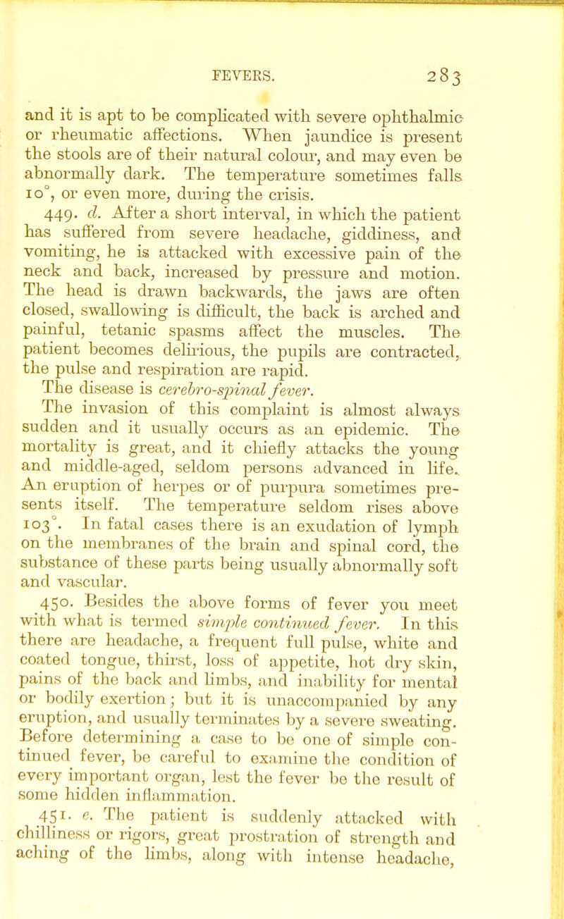 and it is apt to be complicated with severe ophthalmic or rheumatic affections. When jaundice is present the stools are of their natural colour, and may even be abnormally dark. The temperature sometimes falls io°, or even more, during the crisis. 449. d. After a short interval, in which the patient has suffered from severe headache, giddiness, and vomiting, he is attacked with excessive pain of the neck and back, increased by pressure and motion. The head is drawn backwards, the jaws are often closed, swallowing is difficult, the back is arched and painful, tetanic spasms affect the muscles. The patient becomes delirious, the pupils are contracted, the pulse and respiration are rapid. The disease is cerebro-sirinal fever. The invasion of this complaint is almost always sudden and it usually occurs as an epidemic. The mortality is great, and it chiefly attacks the young and middle-aged, seldom persons advanced in life. An eruption of herpes or of purpura sometimes pre- sents itself. The temperature seldom rises above 103°. In fatal cases there is an exudation of lymph on the membranes of the brain and spinal cord, the substance of these parts being usually abnormally soft and vascular. 450. Besides the above forms of fever you meet with what is termed simple continued fever. In this there are headache, a frequent full pulse, white and coated tongue, thirst, loss of appetite, hot dry skin, pains of the back and limbs, and inability for mental or bodily exertion; but it is unaccompanied by any eruption, and usually terminates by a severe sweating. Before determining a case to be one of simple con- tinued fever, be careful to examine the condition of every important organ, lest the fever be the result of some hidden in (lamination. 451. e. The patient is suddenly attacked with chilliness or rigors, great prostration of strength and aching of the limbs, along with intense headache,