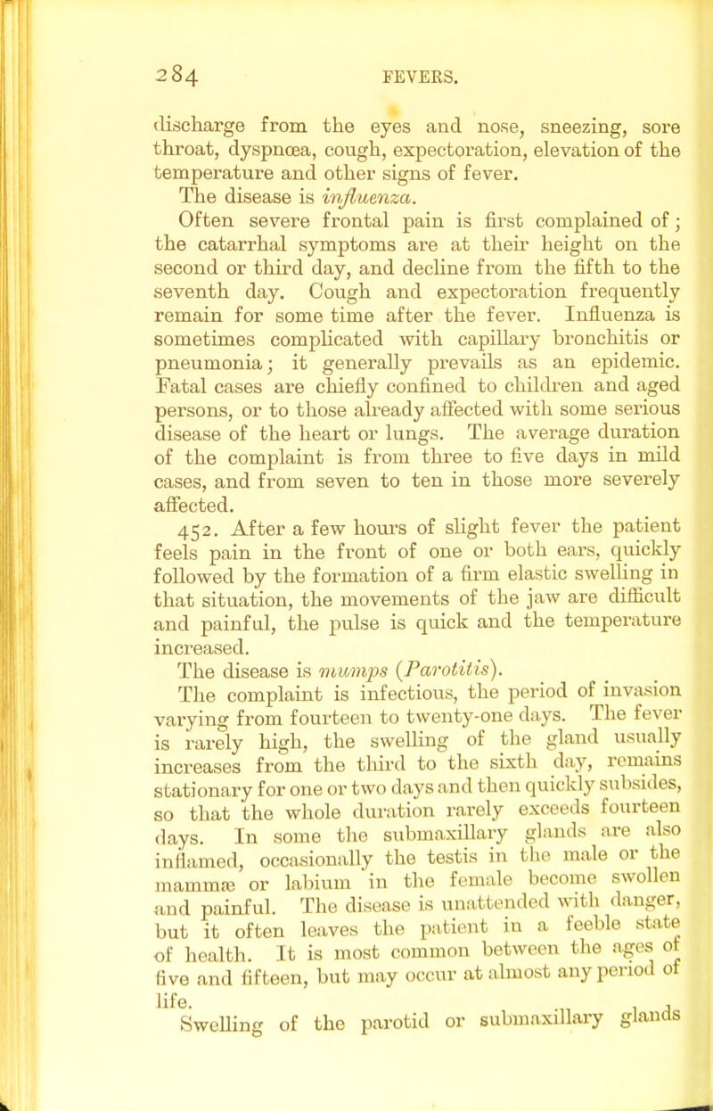 discharge from the eyes and nose, sneezing, sore throat, dyspnoea, cough, expectoration, elevation of the temperature and other signs of fever. The disease is influenza. Often severe frontal pain is first complained of; the catarrhal symptoms are at their height on the second or third day, and decline from the fifth to the seventh day. Cough and expectoration frequently remain for some time after the fever. Influenza is sometimes complicated with capillary bronchitis or pneumonia; it generally prevails as an epidemic. Fatal cases are chiefly confined to children and aged persons, or to those already affected with some serious disease of the heart or lungs. The average duration of the complaint is from three to five clays in mild cases, and from seven to ten in those more severely affected. 452. After a few hours of slight fever the patient feels pain in the front of one or both ears, quickly followed by the formation of a firm elastic swelling in that situation, the movements of the jaw are difficult and painful, the puLse is quick and the temperature increased. The disease is mumps (Parotitis). The complaint is infectious, the period of invasion varying from fourteen to twenty-one days. The fever is rarely high, the swelling of the gland usually increases from the third to the sixth day, remains stationary for one or two days and then quickly subsides, so that the whole duration rarely exceeds fourteen days. In some the submaxillary glands are also inflamed, occasionally the testis in the male or the mammiB or labium in the female become swollen and painful. The disease is unattended with danger, but it often leaves the patient in a. feeble state of health. It is most common between the ages ot five and fifteen, but may occur at almost any period ot life. . , Swelling of the parotid or submaxillary glands